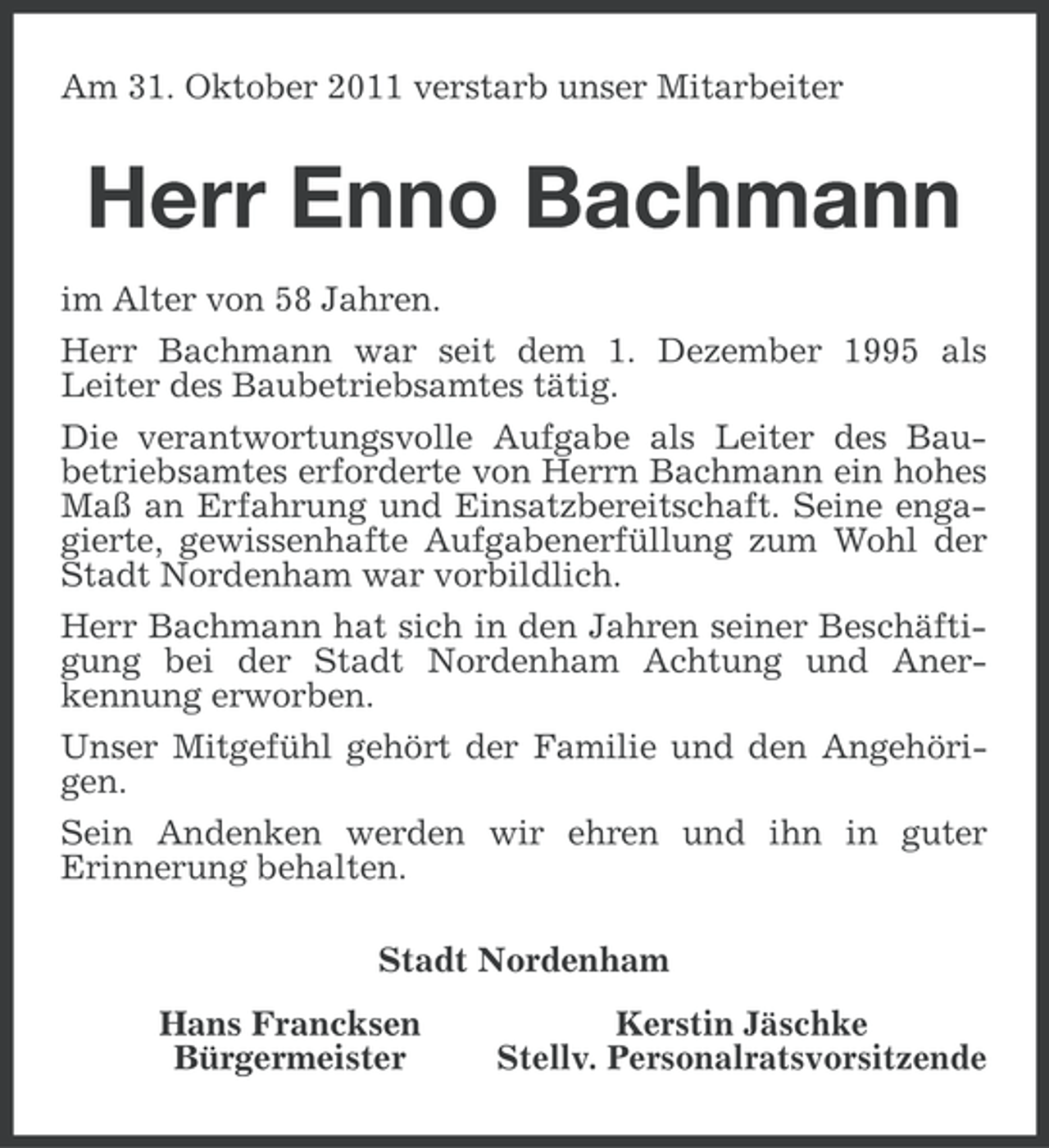<p>Am 31. Oktober 2011 verstarb unser Mitarbeiter</p><p>Herr Enno Bachmann<br />im Alter von 58 Jahren.<br />Herr Bachmann war seit dem 1. Dezember 1995 als<br />Leiter des Baubetriebsamtes tätig.<br />Die verantwortungsvolle Aufgabe als Leiter des Baubetriebsamtes erforderte von Herrn Bachmann ein hohes<br />Maß an Erfahrung und Einsatzbereitschaft. Seine engagierte, gewissenhafte Aufgabenerfüllung zum Wohl der<br />Stadt Nordenham war vorbildlich.<br />Herr Bachmann hat sich in den Jahren seiner Beschäftigung bei der Stadt Nordenham Achtung und Anerkennung erworben.<br />Unser Mitgefühl gehört der Familie und den Angehörigen.<br />Sein Andenken werden wir ehren und ihn in guter<br />Erinnerung behalten.<br />Stadt Nordenham<br />Hans Francksen<br />Bürgermeister</p><p>Kerstin Jäschke<br />Stellv. Personalratsvorsitzende</p>