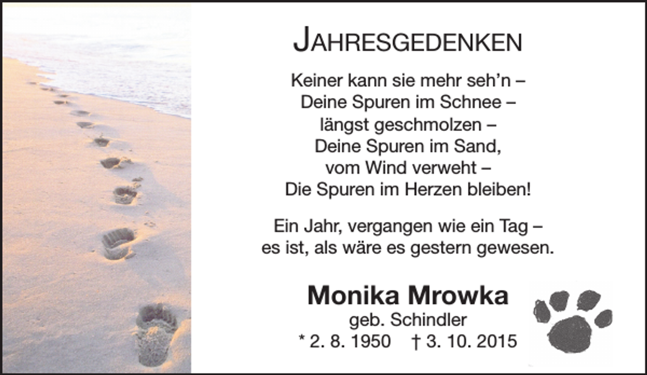 <p>Jahresgedenken<br />Keiner kann sie mehr seh’n –<br />Deine Spuren im Schnee –<br />längst geschmolzen –<br />Deine Spuren im Sand,<br />vom Wind verweht –<br />Die Spuren im Herzen bleiben!<br />Ein Jahr, vergangen wie ein Tag –<br />es ist, als wäre es gestern gewesen.</p><p>Monika Mrowka</p><p>geb. Schindler<br />* 2. 8. 1950 † 3. 10. 2015</p>