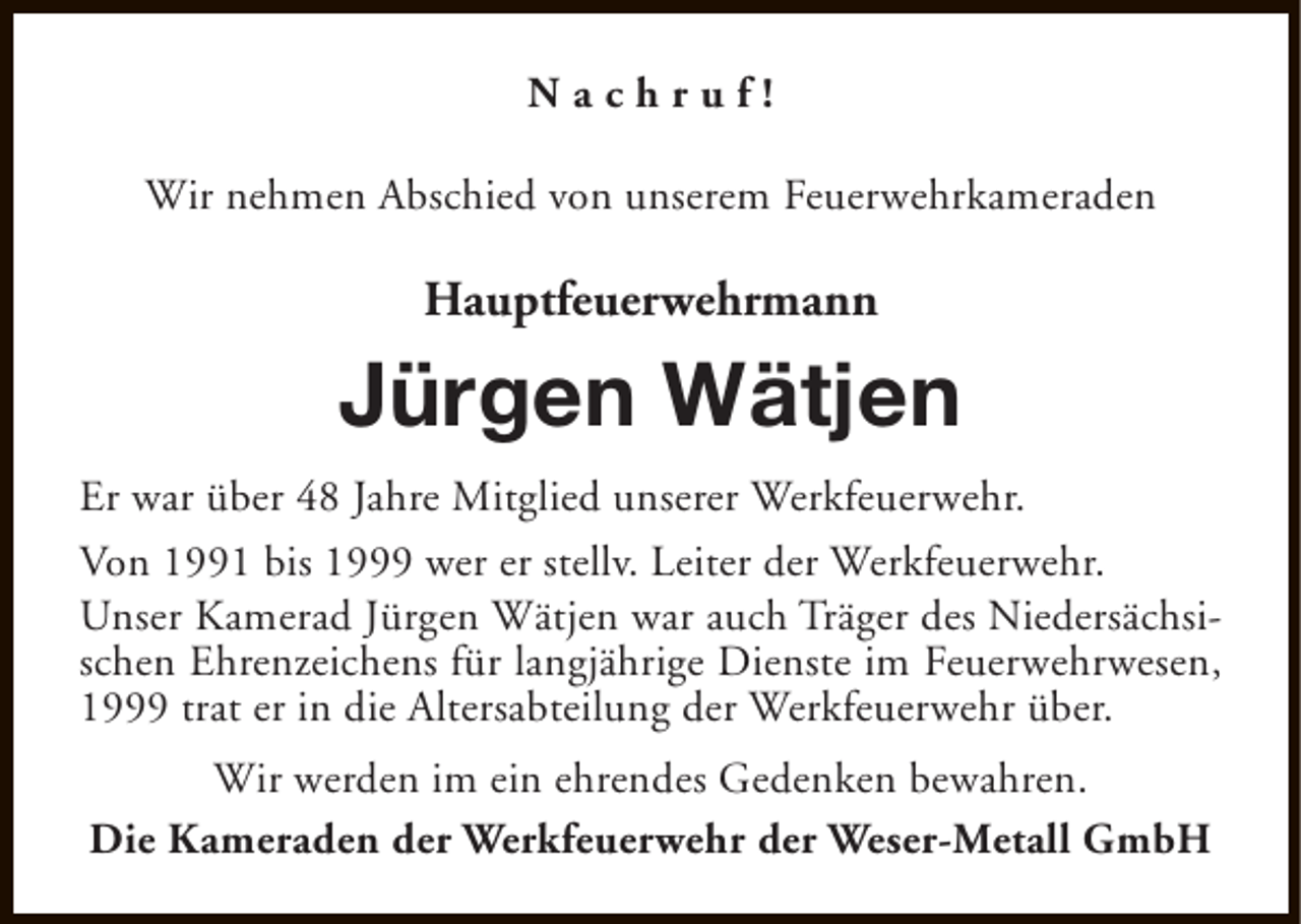 <p>Nachruf!<br />Wir nehmen Abschied von unserem Feuerwehrkameraden</p><p>Hauptfeuerwehrmann</p><p>Jürgen Wätjen<br />Er war über 48 Jahre Mitglied unserer Werkfeuerwehr.<br />Von 1991 bis 1999 wer er stellv. Leiter der Werkfeuerwehr.<br />Unser Kamerad Jürgen Wätjen war auch Träger des Niedersächsischen Ehrenzeichens für langjährige Dienste im Feuerwehrwesen,<br />1999 trat er in die Altersabteilung der Werkfeuerwehr über.<br />Wir werden im ein ehrendes Gedenken bewahren.<br />Die Kameraden der Werkfeuerwehr der Weser-Metall GmbH</p>