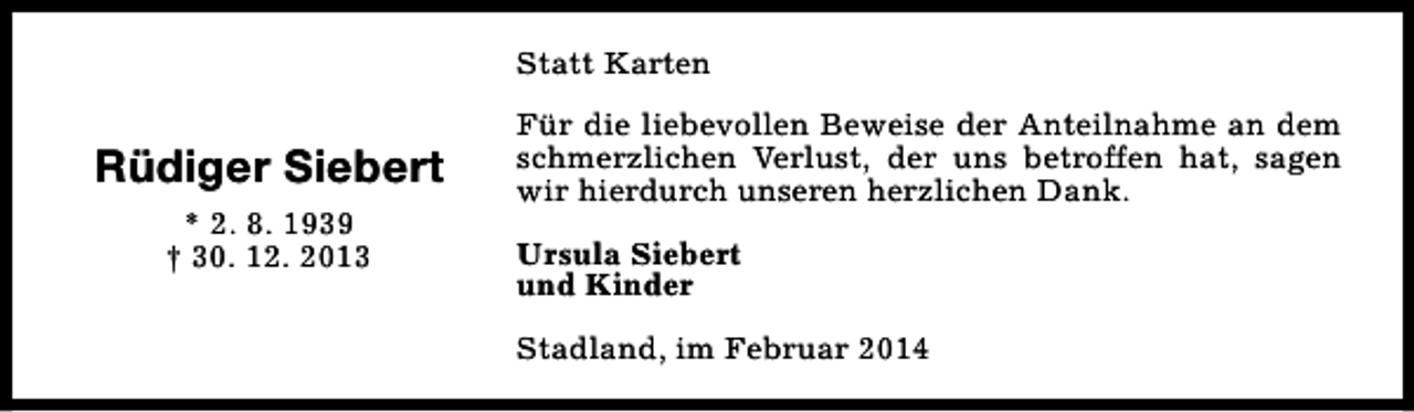 <p>Statt Karten</p><p>Rüdiger Siebert<br />* 2. 8. 1939<br />† 30. 12. 2013</p><p>Für die liebevollen Beweise der Anteilnahme an dem<br />schmerzlichen Verlust, der uns betroffen hat, sagen<br />wir hierdurch unseren herzlichen Dank.<br />Ursula Siebert<br />und Kinder<br />Stadland, im Februar 2014</p>