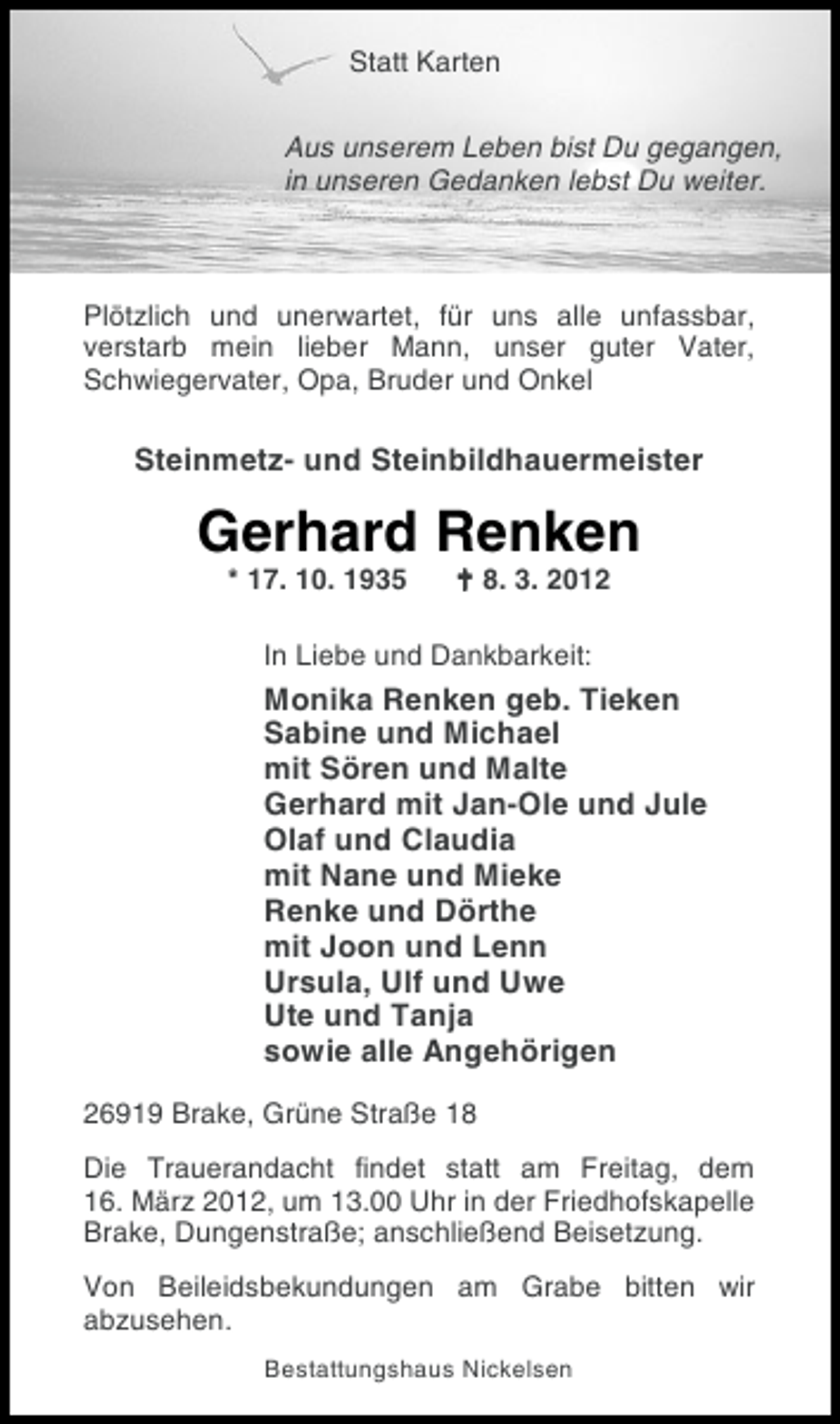<p>Statt Karten<br />Aus unserem Leben bist Du gegangen,<br />in unseren Gedanken lebst Du weiter.</p><p>Plötzlich und unerwartet, für uns alle unfassbar,<br />verstarb mein lieber Mann, unser guter Vater,<br />Schwiegervater, Opa, Bruder und Onkel</p><p>Steinmetz- und Steinbildhauermeister</p><p>Gerhard Renken<br />* 17. 10. 1935</p><p>! 8. 3. 2012</p><p>In Liebe und Dankbarkeit:</p><p>Monika Renken geb. Tieken<br />Sabine und Michael<br />mit Sören und Malte<br />Gerhard mit Jan-Ole und Jule<br />Olaf und Claudia<br />mit Nane und Mieke<br />Renke und Dörthe<br />mit Joon und Lenn<br />Ursula, Ulf und Uwe<br />Ute und Tanja<br />sowie alle Angehörigen<br />26919 Brake, Grüne Straße 18<br />Die Trauerandacht findet statt am Freitag, dem<br />16. März 2012, um 13.00 Uhr in der Friedhofskapelle<br />Brake, Dungenstraße; anschließend Beisetzung.<br />Von Beileidsbekundungen am Grabe bitten wir<br />abzusehen.<br />Bestattungshaus Nickelsen</p>