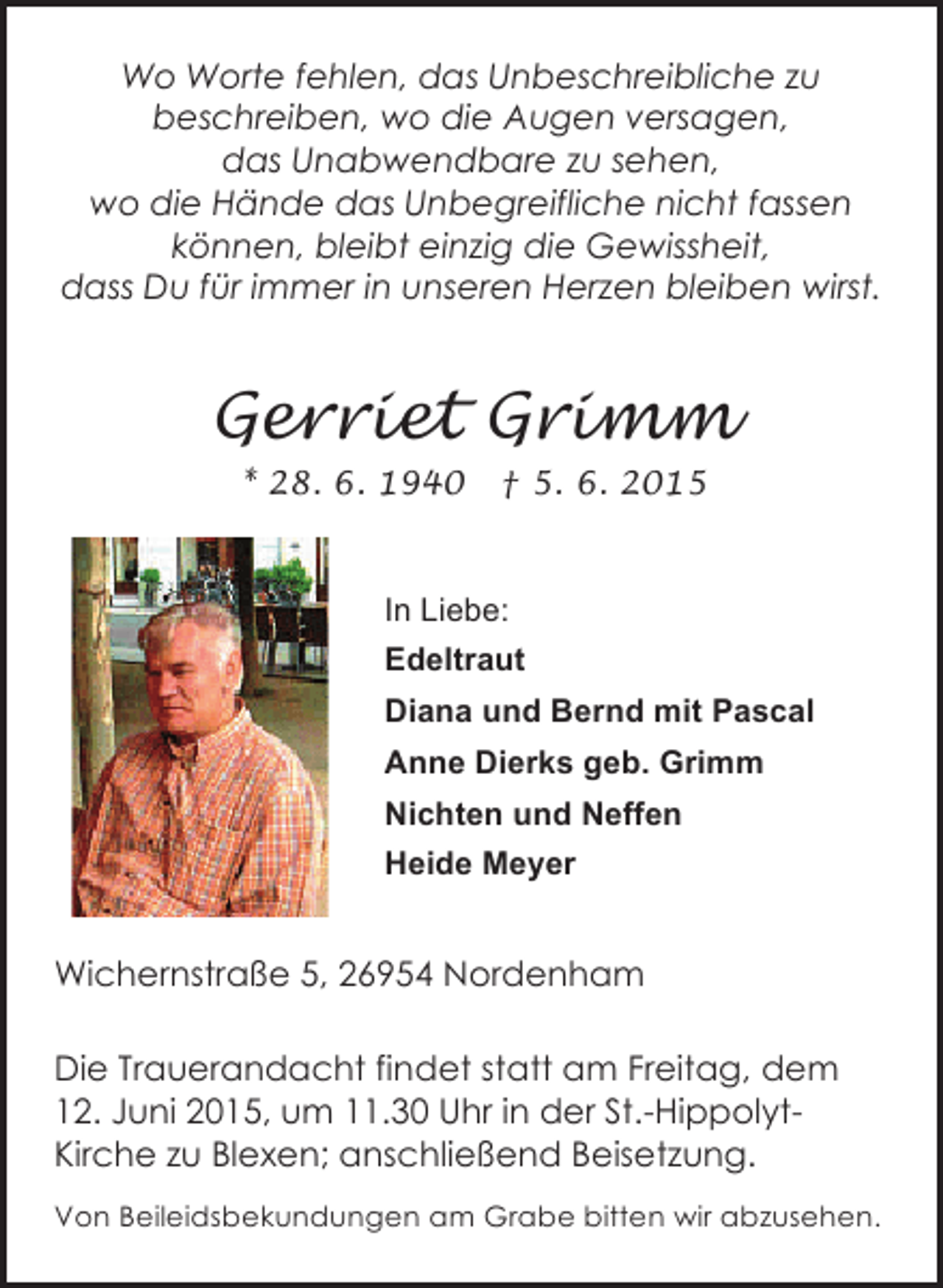 <p>Wo Worte fehlen, das Unbeschreibliche zu<br />beschreiben, wo die Augen versagen,<br />das Unabwendbare zu sehen,<br />wo die Hände das Unbegreifliche nicht fassen<br />können, bleibt einzig die Gewissheit,<br />dass Du für immer in unseren Herzen bleiben wirst.</p><p>Gerriet Grimm<br />* 28. 6. 1940</p><p>† 5. 6. 2015</p><p>In Liebe:<br />Edeltraut<br />Diana und Bernd mit Pascal<br />Anne Dierks geb. Grimm<br />Nichten und Neffen<br />Heide Meyer</p><p>Wichernstraße 5, 26954 Nordenham<br />Die Trauerandacht findet statt am Freitag, dem<br />12. Juni 2015, um 11.30 Uhr in der St.-HippolytKirche zu Blexen; anschließend Beisetzung.<br />Von Beileidsbekundungen am Grabe bitten wir abzusehen.</p>