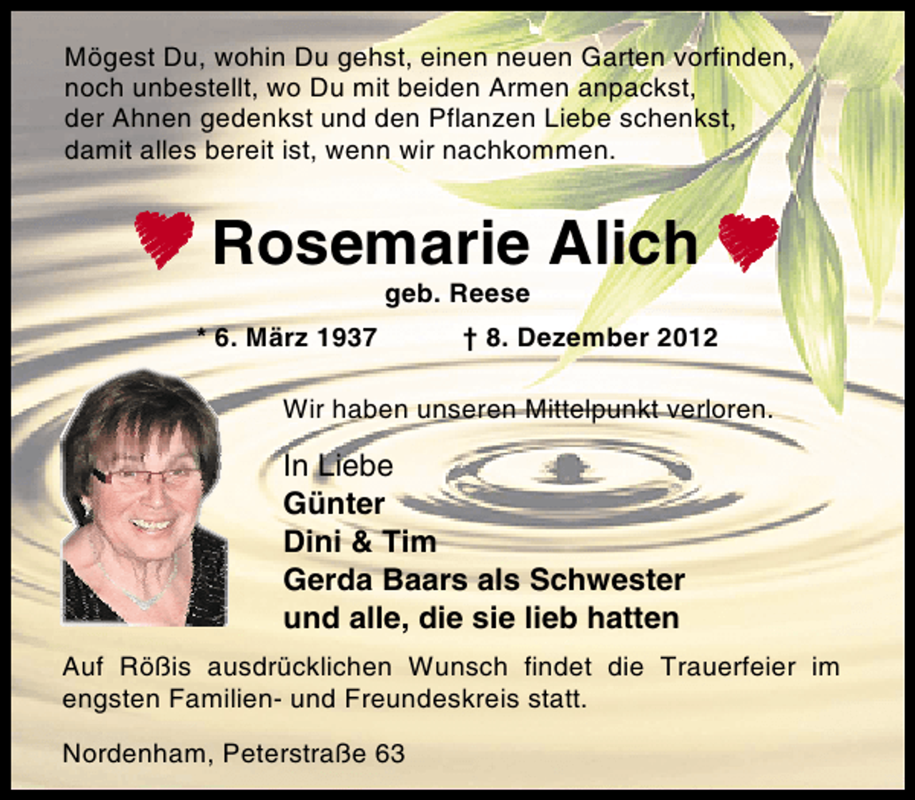 <p>Mögest Du, wohin Du gehst, einen neuen Garten vorfinden,<br />noch unbestellt, wo Du mit beiden Armen anpackst,<br />der Ahnen gedenkst und den Pflanzen Liebe schenkst,<br />damit alles bereit ist, wenn wir nachkommen.</p>
<p>Rosemarie Alich !<br />geb. Reese</p>
<p>* 6. März 1937</p>
<p>† 8. Dezember 2012</p>
<p>Wir haben unseren Mittelpunkt verloren.</p>
<p>In Liebe<br />Günter<br />Dini &amp; Tim<br />Gerda Baars als Schwester<br />und alle, die sie lieb hatten<br />Auf Rößis ausdrücklichen Wunsch findet die Trauerfeier im<br />engsten Familien- und Freundeskreis statt.<br />Nordenham, Peterstraße 63</p>