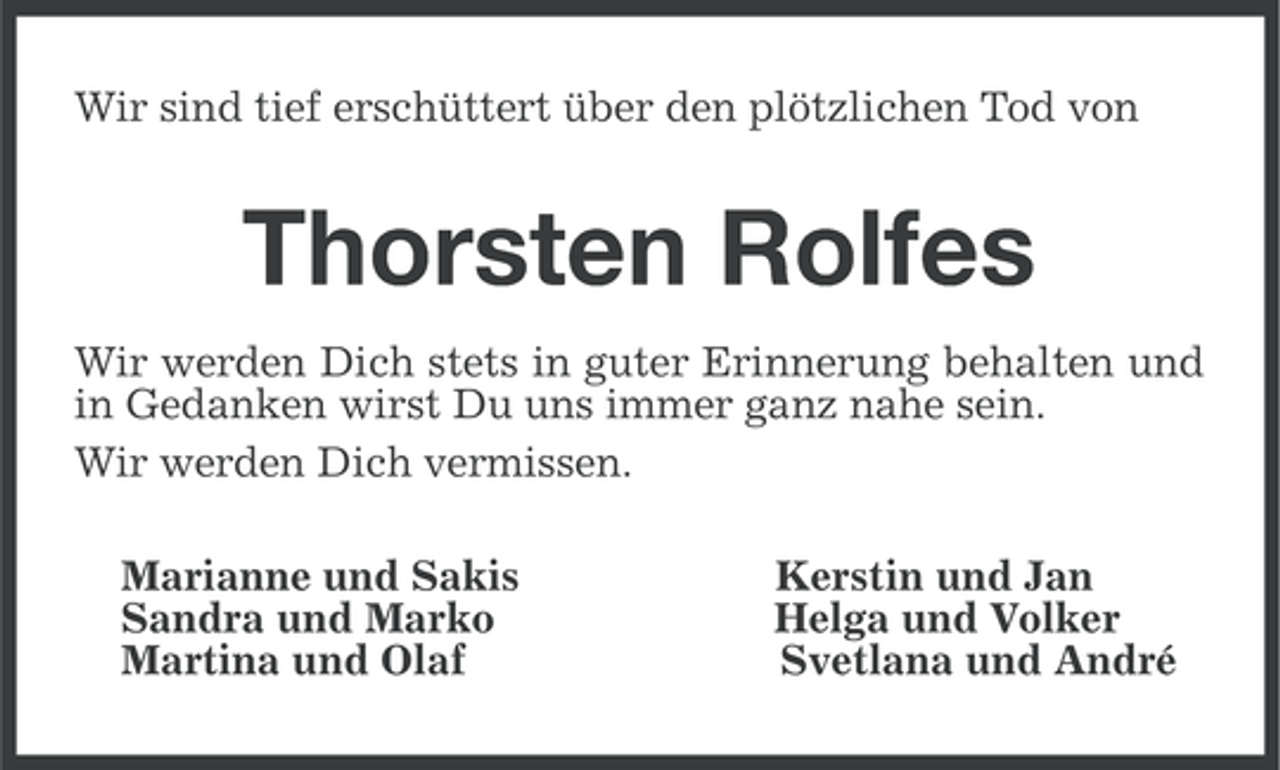 <p>Wir sind tief erschüttert über den plötzlichen Tod von</p><p>Thorsten Rolfes<br />Wir werden Dich stets in guter Erinnerung behalten und<br />in Gedanken wirst Du uns immer ganz nahe sein.<br />Wir werden Dich vermissen.<br />Marianne und Sakis<br />Sandra und Marko<br />Martina und Olaf</p><p>Kerstin und Jan<br />Helga und Volker<br />Svetlana und André</p>
