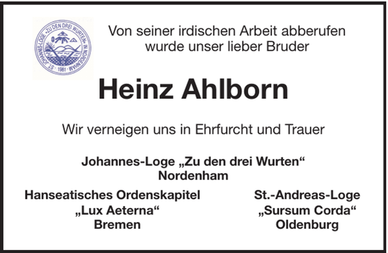 <p>Von seiner irdischen Arbeit abberufen<br />wurde unser lieber Bruder</p><p>Heinz Ahlborn<br />Wir verneigen uns in Ehrfurcht und Trauer<br />Johannes-Loge „Zu den drei Wurten“<br />Nordenham<br />Hanseatisches Ordenskapitel<br />„Lux Aeterna“<br />Bremen</p><p>St.-Andreas-Loge<br />„Sursum Corda“<br />Oldenburg</p>