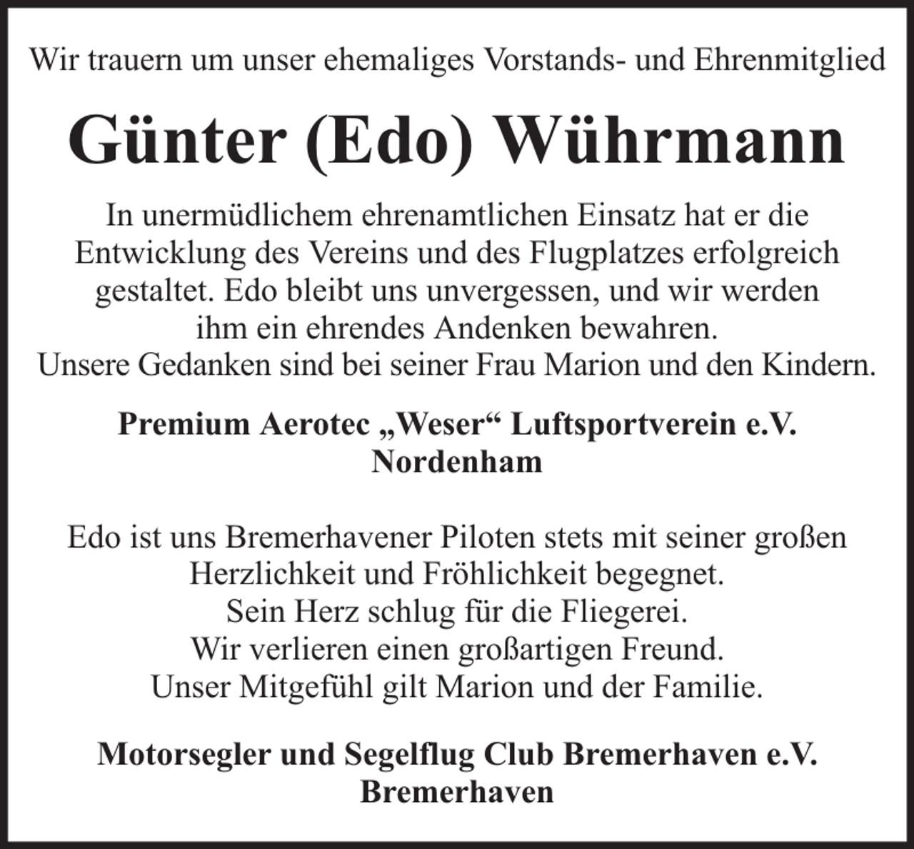 <p>Wir trauern um unser ehemaliges Vorstands- und Ehrenmitglied</p><p>Günter (Edo) Wührmann<br />In unermüdlichem ehrenamtlichen Einsatz hat er die<br />Entwicklung des Vereins und des Flugplatzes erfolgreich<br />gestaltet. Edo bleibt uns unvergessen, und wir werden<br />ihm ein ehrendes Andenken bewahren.<br />Unsere Gedanken sind bei seiner Frau Marion und den Kindern.<br />Premium Aerotec „Weser“ Luftsportverein e.V.<br />Nordenham<br />Edo ist uns Bremerhavener Piloten stets mit seiner großen<br />Herzlichkeit und Fröhlichkeit begegnet.<br />Sein Herz schlug für die Fliegerei.<br />Wir verlieren einen großartigen Freund.<br />Unser Mitgefühl gilt Marion und der Familie.<br />Motorsegler und Segelflug Club Bremerhaven e.V.<br />Bremerhaven</p>