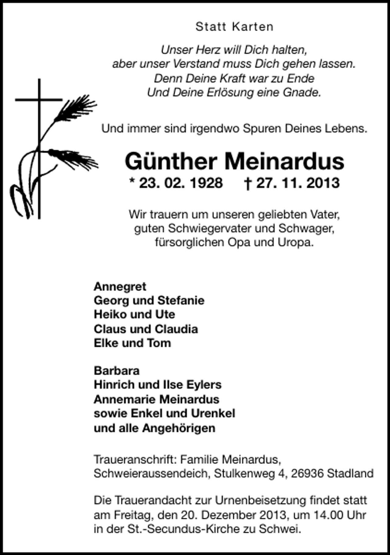 <p>Statt Karten<br />Unser Herz will Dich halten,<br />aber unser Verstand muss Dich gehen lassen.<br />Denn Deine Kraft war zu Ende<br />Und Deine Erlösung eine Gnade.<br />Und immer sind irgendwo Spuren Deines Lebens.</p><p>Günther Meinardus<br />* 23. 02. 1928</p><p>† 27. 11. 2013</p><p>Wir trauern um unseren geliebten Vater,<br />guten Schwiegervater und Schwager,<br />fürsorglichen Opa und Uropa.<br />Annegret<br />Georg und Stefanie<br />Heiko und Ute<br />Claus und Claudia<br />Elke und Tom<br />Barbara<br />Hinrich und Ilse Eylers<br />Annemarie Meinardus<br />sowie Enkel und Urenkel<br />und alle Angehörigen<br />Traueranschrift: Familie Meinardus,<br />Schweieraussendeich, Stulkenweg 4, 26936 Stadland<br />Die Trauerandacht zur Urnenbeisetzung ﬁndet statt<br />am Freitag, den 20. Dezember 2013, um 14.00 Uhr<br />in der St.-Secundus-Kirche zu Schwei.</p>