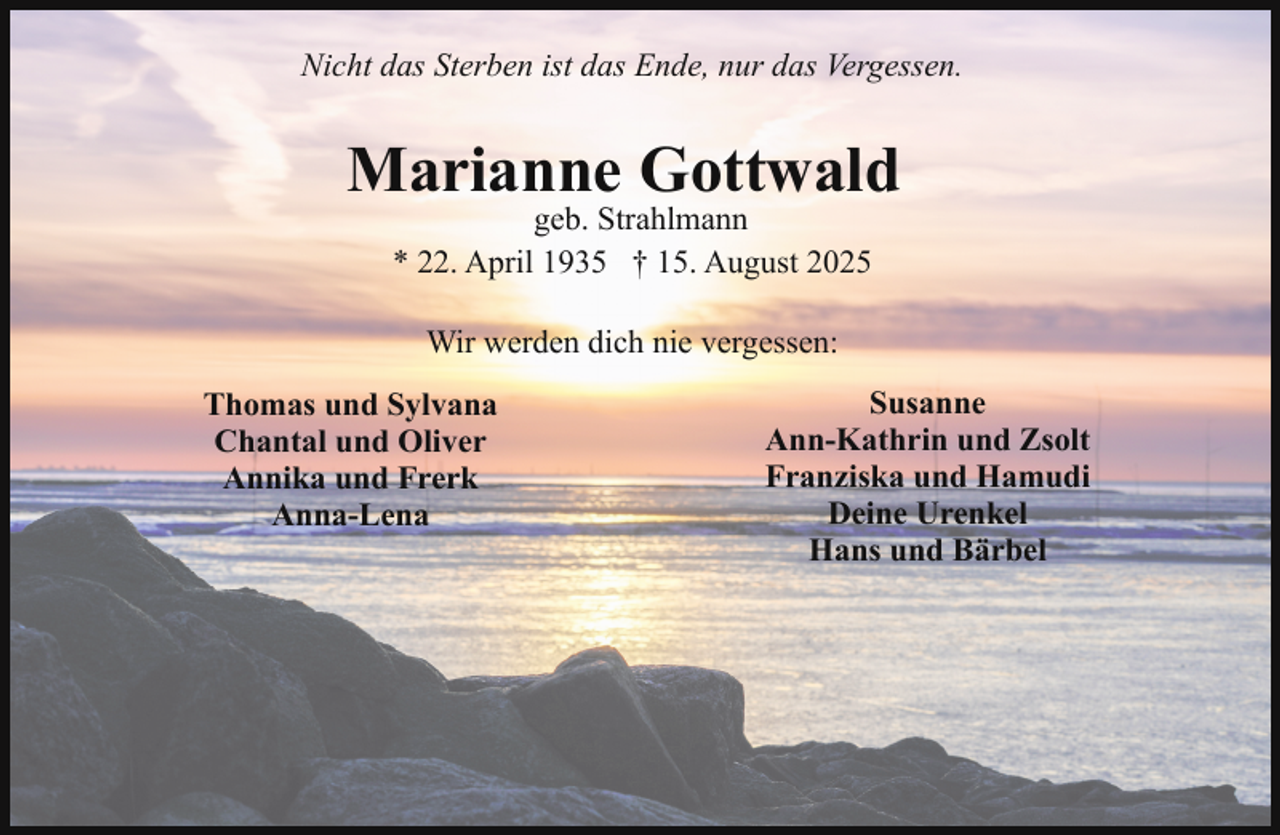 <p>Nicht das Sterben ist das Ende, nur das Vergessen.</p><p>Marianne Gottwald<br />geb. Strahlmann<br />* 22. April 1935 † 15. August 2025<br />Wir werden dich nie vergessen:<br />Thomas und Sylvana<br />Chantal und Oliver<br />Annika und Frerk<br />Anna-Lena</p><p>Susanne<br />Ann-Kathrin und Zsolt<br />Franziska und Hamudi<br />Deine Urenkel<br />Hans und Bärbel</p>