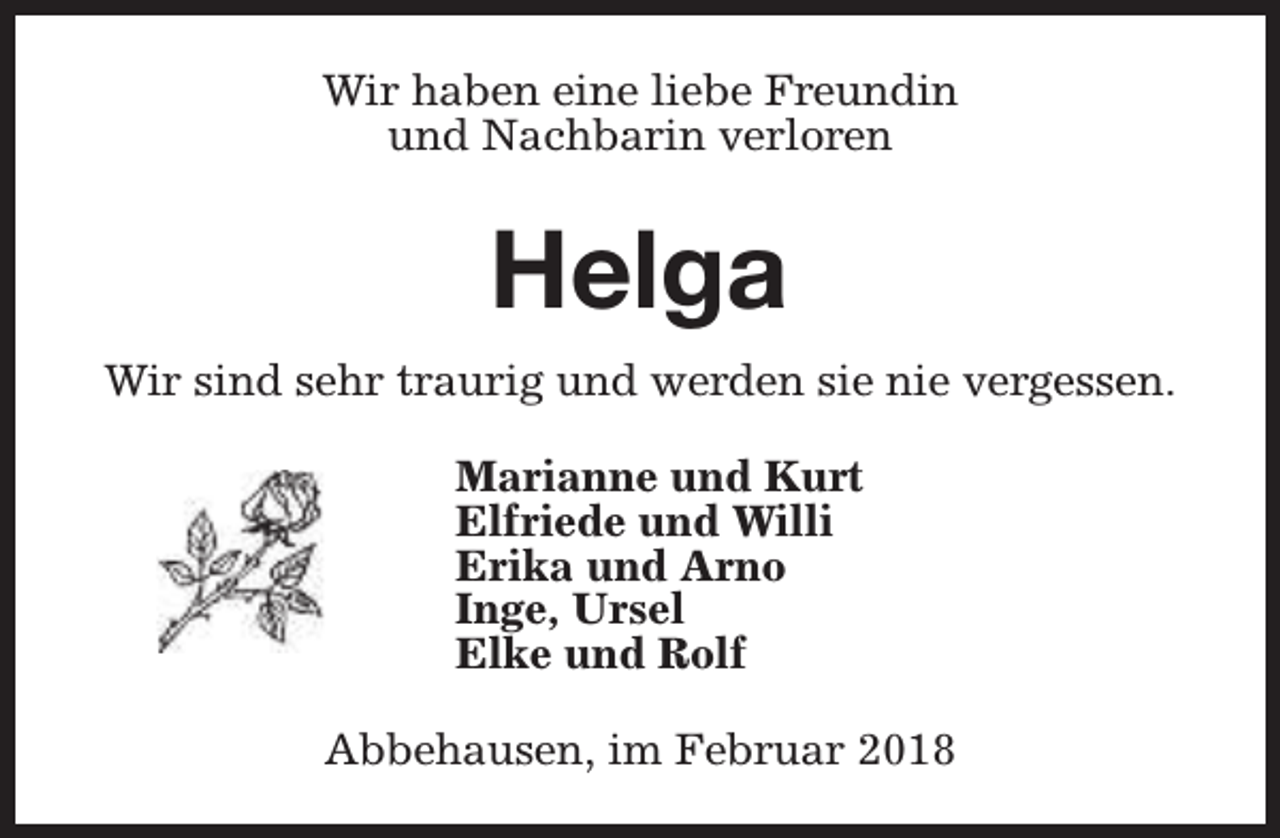 <p>Wir haben eine liebe Freundin<br />und Nachbarin verloren</p><p>Helga<br />Wir sind sehr traurig und werden sie nie vergessen.<br />Marianne und Kurt<br />Elfriede und Willi<br />Erika und Arno<br />Inge, Ursel<br />Elke und Rolf<br />Abbehausen, im Februar 2018</p>
