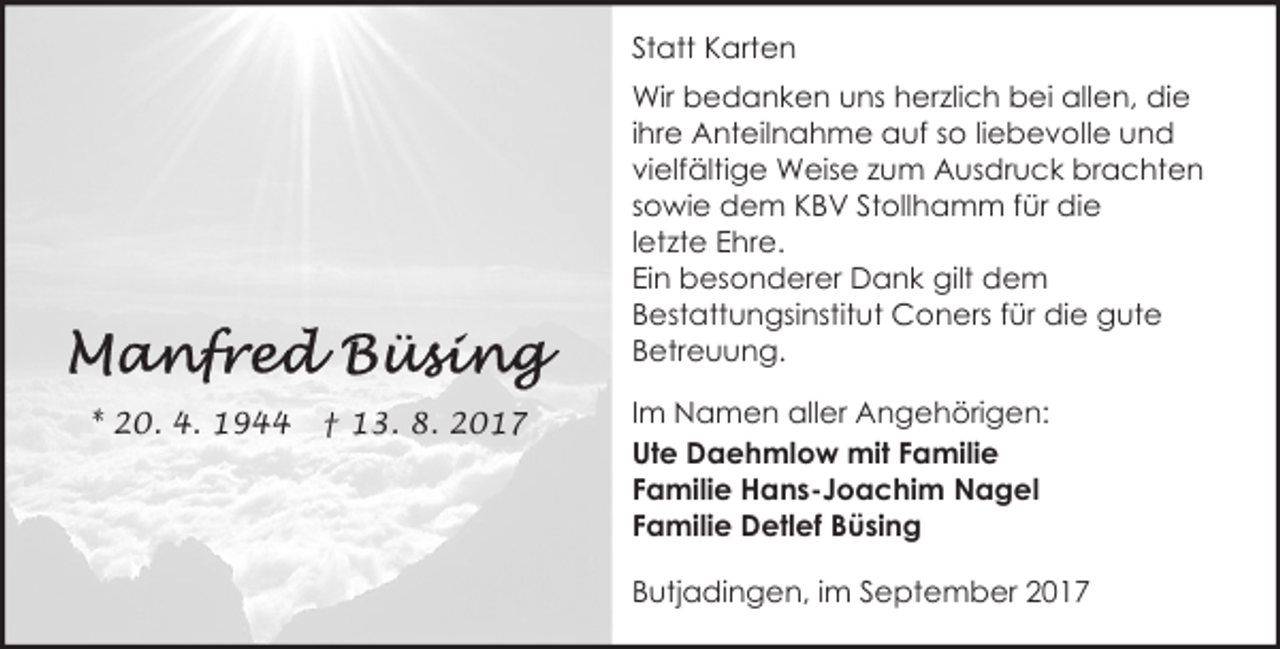 <p>Statt Karten<br />Wir bedanken uns herzlich bei allen, die<br />ihre Anteilnahme auf so liebevolle und<br />vielfältige Weise zum Ausdruck brachten<br />sowie dem KBV Stollhamm für die<br />letzte Ehre.<br />Ein besonderer Dank gilt dem<br />Bestattungsinstitut Coners für die gute<br />Betreuung.<br />* 20. 4. 1944</p><p>† 13. 8. 2017</p><p>Im Namen aller Angehörigen:<br />Ute Daehmlow mit Familie<br />Familie Hans-Joachim Nagel<br />Familie Detlef Büsing<br />Butjadingen, im September 2017</p>