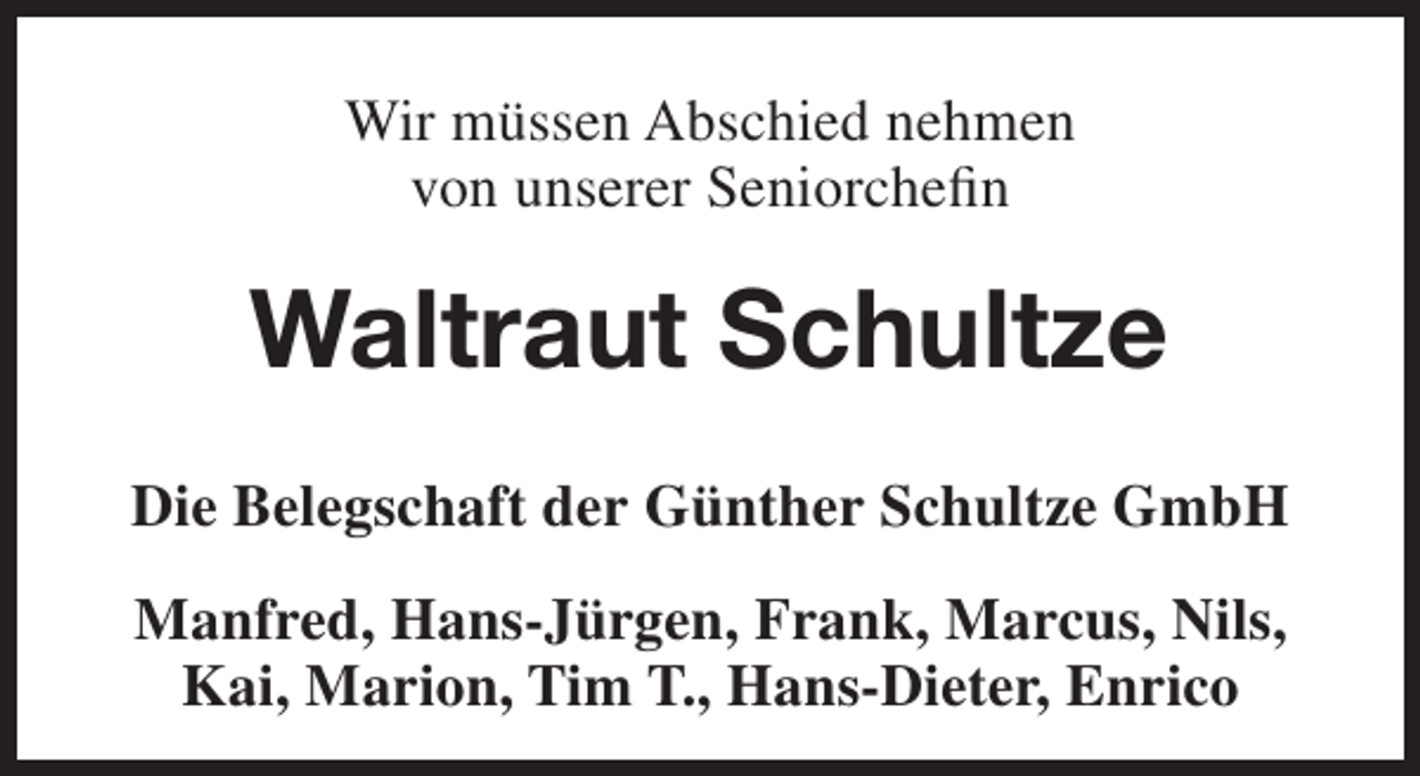<p>Wir müssen Abschied nehmen<br />von unserer Seniorchefin</p><p>Waltraut Schultze<br />Die Belegschaft der Günther Schultze GmbH<br />Manfred, Hans-Jürgen, Frank, Marcus, Nils,<br />Kai, Marion, Tim T., Hans-Dieter, Enrico</p>