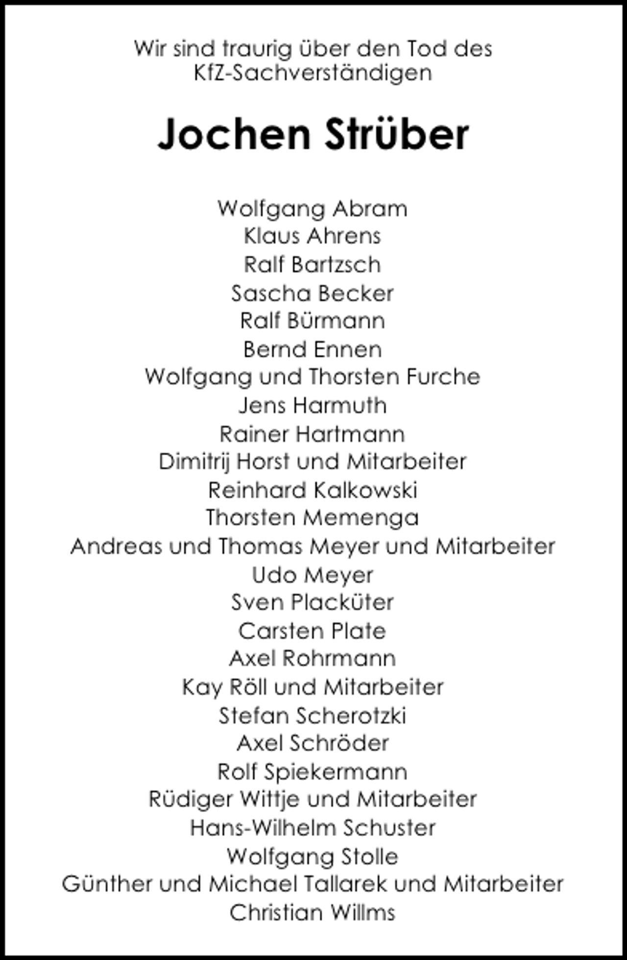 <p>Wir sind traurig über den Tod des<br />KfZ-Sachverständigen</p><p>Jochen Strüber<br />Wolfgang Abram<br />Klaus Ahrens<br />Ralf Bartzsch<br />Sascha Becker<br />Ralf Bürmann<br />Bernd Ennen<br />Wolfgang und Thorsten Furche<br />Jens Harmuth<br />Rainer Hartmann<br />Dimitrij Horst und Mitarbeiter<br />Reinhard Kalkowski<br />Thorsten Memenga<br />Andreas und Thomas Meyer und Mitarbeiter<br />Udo Meyer<br />Sven Placküter<br />Carsten Plate<br />Axel Rohrmann<br />Kay Röll und Mitarbeiter<br />Stefan Scherotzki<br />Axel Schröder<br />Rolf Spiekermann<br />Rüdiger Wittje und Mitarbeiter<br />Hans-Wilhelm Schuster<br />Wolfgang Stolle<br />Günther und Michael Tallarek und Mitarbeiter<br />Christian Willms</p>
