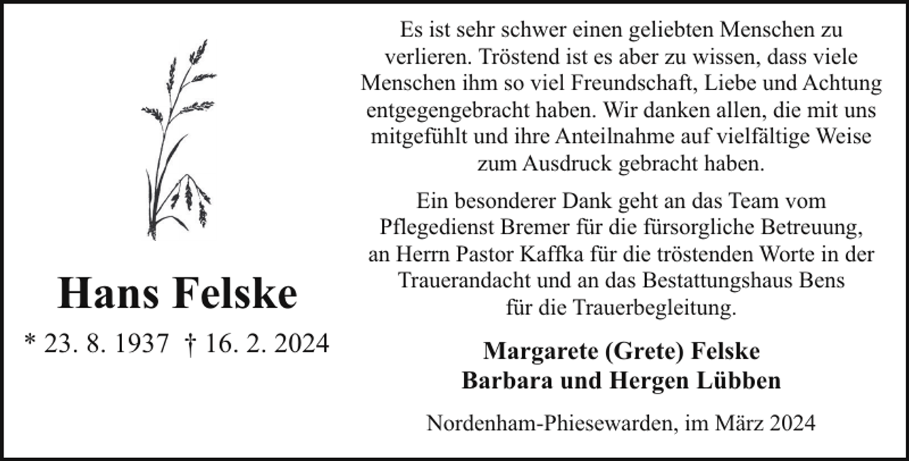 <p>Es ist sehr schwer einen geliebten Menschen zu<br />verlieren. Tröstend ist es aber zu wissen, dass viele<br />Menschen ihm so viel Freundschaft, Liebe und Achtung<br />entgegengebracht haben. Wir danken allen, die mit uns<br />mitgefühlt und ihre Anteilnahme auf vielfältige Weise<br />zum Ausdruck gebracht haben.</p><p>Hans Felske<br />* 23. 8. 1937 † 16. 2. 2024</p><p>Ein besonderer Dank geht an das Team vom<br />Pflegedienst Bremer für die fürsorgliche Betreuung,<br />an Herrn Pastor Kaffka für die tröstenden Worte in der<br />Trauerandacht und an das Bestattungshaus Bens<br />für die Trauerbegleitung.</p><p>Margarete (Grete) Felske<br />Barbara und Hergen Lübben<br />Nordenham-Phiesewarden, im März 2024</p>
