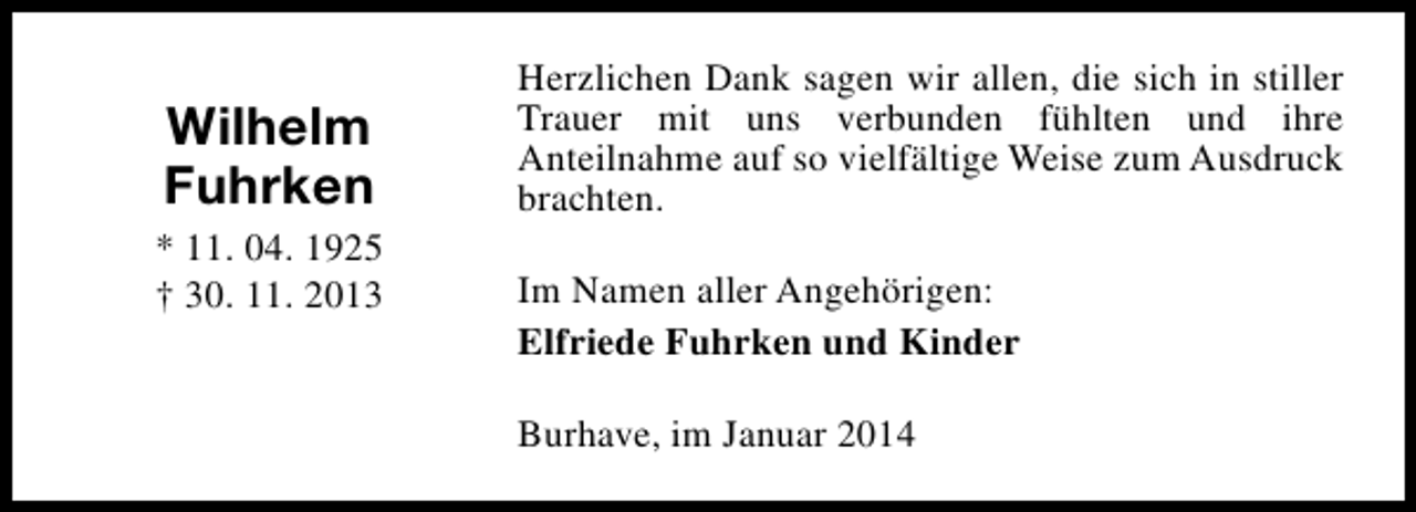<p>Wilhelm<br />Fuhrken<br />* 11. 04. 1925<br />† 30. 11. 2013</p><p>Herzlichen Dank sagen wir allen, die sich in stiller<br />Trauer mit uns verbunden fühlten und ihre<br />Anteilnahme auf so vielfältige Weise zum Ausdruck<br />brachten.<br />Im Namen aller Angehörigen:<br />Elfriede Fuhrken und Kinder<br />Burhave, im Januar 2014</p>