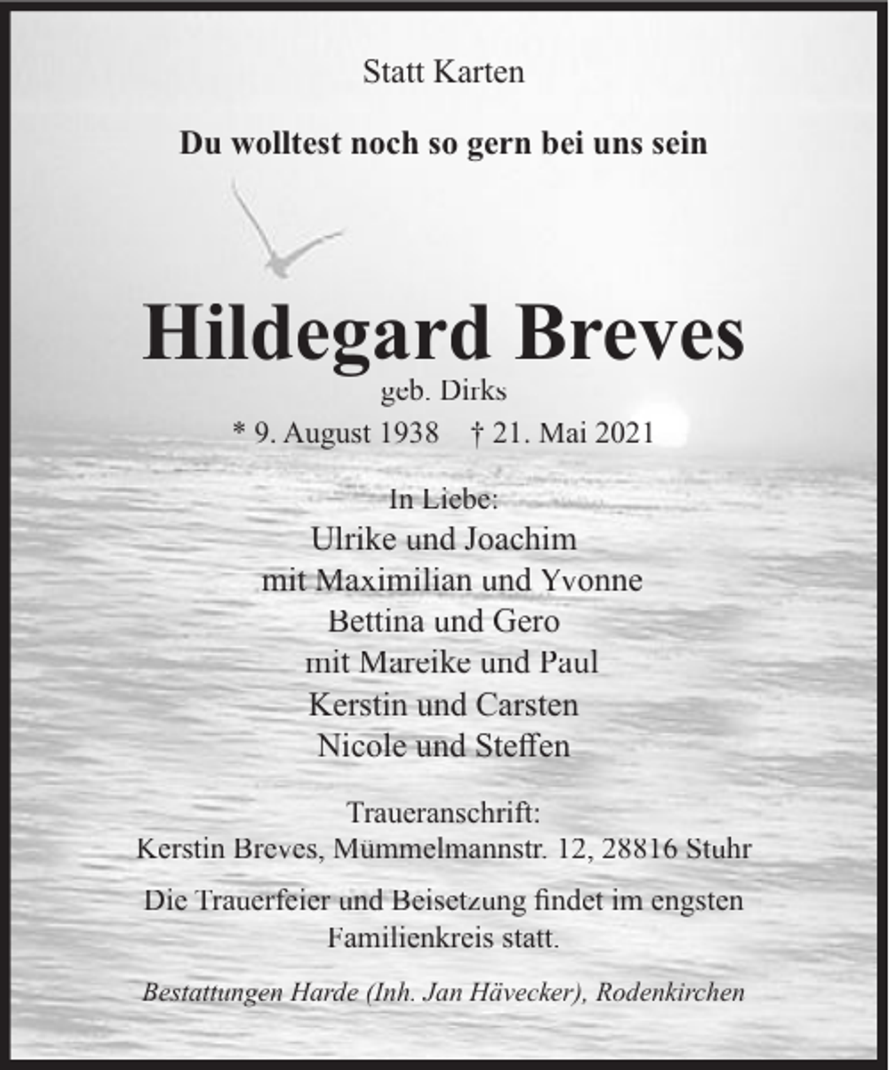 <p>Statt Karten<br />Du wolltest noch so gern bei uns sein</p><p>Hildegard Breves<br />geb. Dirks<br />* 9. August 1938 † 21. Mai 2021<br />In Liebe:</p><p>Ulrike und Joachim<br />mit Maximilian und Yvonne<br />Bettina und Gero<br />mit Mareike und Paul<br />Kerstin und Carsten<br />Nicole und Steﬀen<br />Traueranschrift:<br />Kerstin Breves, Mümmelmannstr. 12, 28816 Stuhr<br />Die Trauerfeier und Beisetzung ﬁndet im engsten<br />Familienkreis statt.<br />Bestattungen Harde (Inh. Jan Hävecker), Rodenkirchen</p>