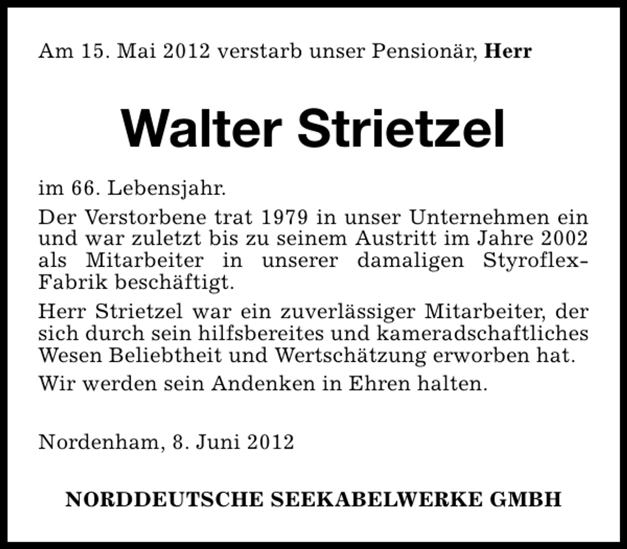 <p>Am 15. Mai 2012 verstarb unser Pensionär, Herr</p><p>Walter Strietzel<br />im 66. Lebensjahr.<br />Der Verstorbene trat 1979 in unser Unternehmen ein<br />und war zuletzt bis zu seinem Austritt im Jahre 2002<br />als Mitarbeiter in unserer damaligen StyroflexFabrik beschäftigt.<br />Herr Strietzel war ein zuverlässiger Mitarbeiter, der<br />sich durch sein hilfsbereites und kameradschaftliches<br />Wesen Beliebtheit und Wertschätzung erworben hat.<br />Wir werden sein Andenken in Ehren halten.<br />Nordenham, 8. Juni 2012<br />NORDDEUTSCHE SEEKABELWERKE GMBH</p>