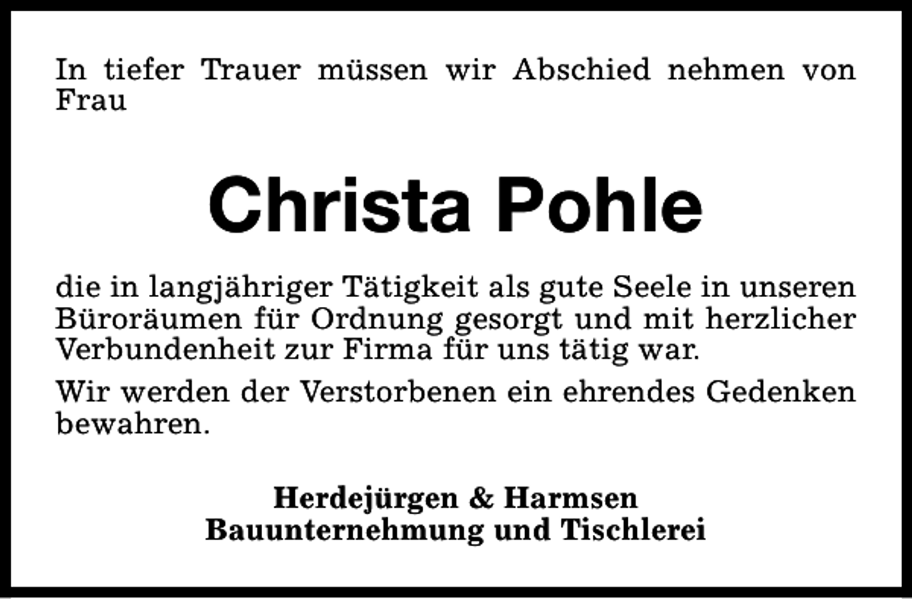 <p>In tiefer Trauer müssen wir Abschied nehmen von<br />Frau</p><p>Christa Pohle<br />die in langjähriger Tätigkeit als gute Seele in unseren<br />Büroräumen für Ordnung gesorgt und mit herzlicher<br />Verbundenheit zur Firma für uns tätig war.<br />Wir werden der Verstorbenen ein ehrendes Gedenken<br />bewahren.<br />Herdejürgen &amp; Harmsen<br />Bauunternehmung und Tischlerei</p>