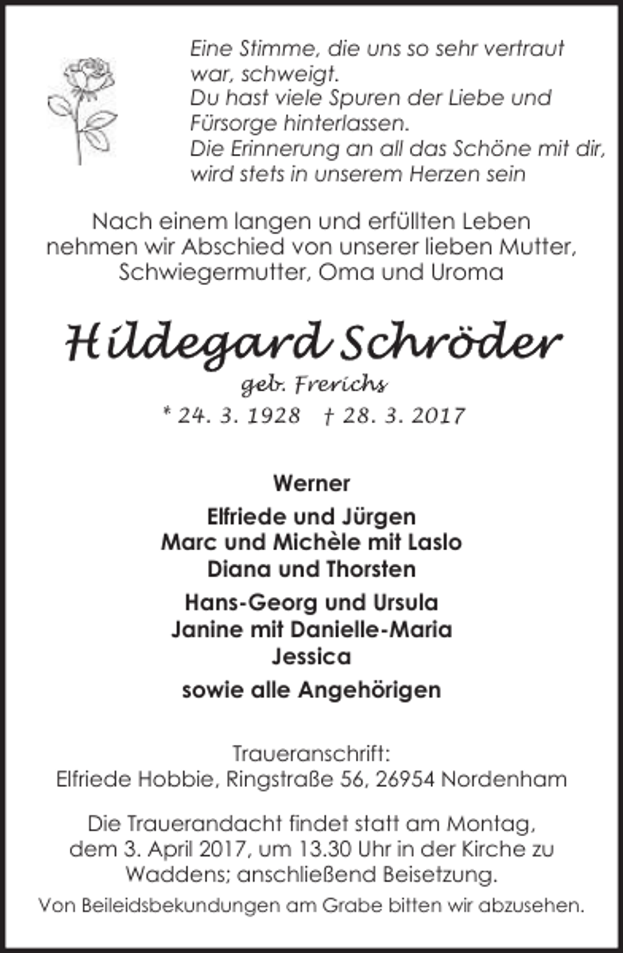 <p>Eine Stimme, die uns so sehr vertraut<br />war, schweigt.<br />Du hast viele Spuren der Liebe und<br />Fürsorge hinterlassen.<br />Die Erinnerung an all das Schöne mit dir,<br />wird stets in unserem Herzen sein</p><p>Nach einem langen und erfüllten Leben<br />nehmen wir Abschied von unserer lieben Mutter,<br />Schwiegermutter, Oma und Uroma</p><p>geb. Frer<br />ge<br />e ic<br />ichs<br />* 24. 3. 1928</p><p>† 28. 3. 2017</p><p>Werner<br />Elfriede und Jürgen<br />Marc und Michèle mit Laslo<br />Diana und Thorsten<br />Hans-Georg und Ursula<br />Janine mit Danielle-Maria<br />Jessica<br />sowie alle Angehörigen<br />Traueranschrift:<br />Elfriede Hobbie, Ringstraße 56, 26954 Nordenham<br />Die Trauerandacht findet statt am Montag,<br />dem 3. April 2017, um 13.30 Uhr in der Kirche zu<br />Waddens; anschließend Beisetzung.<br />Von Beileidsbekundungen am Grabe bitten wir abzusehen.</p>