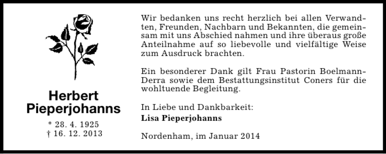 <p>Wir bedanken uns recht herzlich bei allen Verwandten, Freunden, Nachbarn und Bekannten, die gemeinsam mit uns Abschied nahmen und ihre überaus große<br />Anteilnahme auf so liebevolle und vielfältige Weise<br />zum Ausdruck brachten.</p><p>Herbert<br />Pieperjohanns<br />* 28. 4. 1925<br />† 16. 12. 2013</p><p>Ein besonderer Dank gilt Frau Pastorin BoelmannDerra sowie dem Bestattungsinstitut Coners für die<br />wohltuende Begleitung.<br />In Liebe und Dankbarkeit:<br />Lisa Pieperjohanns<br />Nordenham, im Januar 2014</p>
