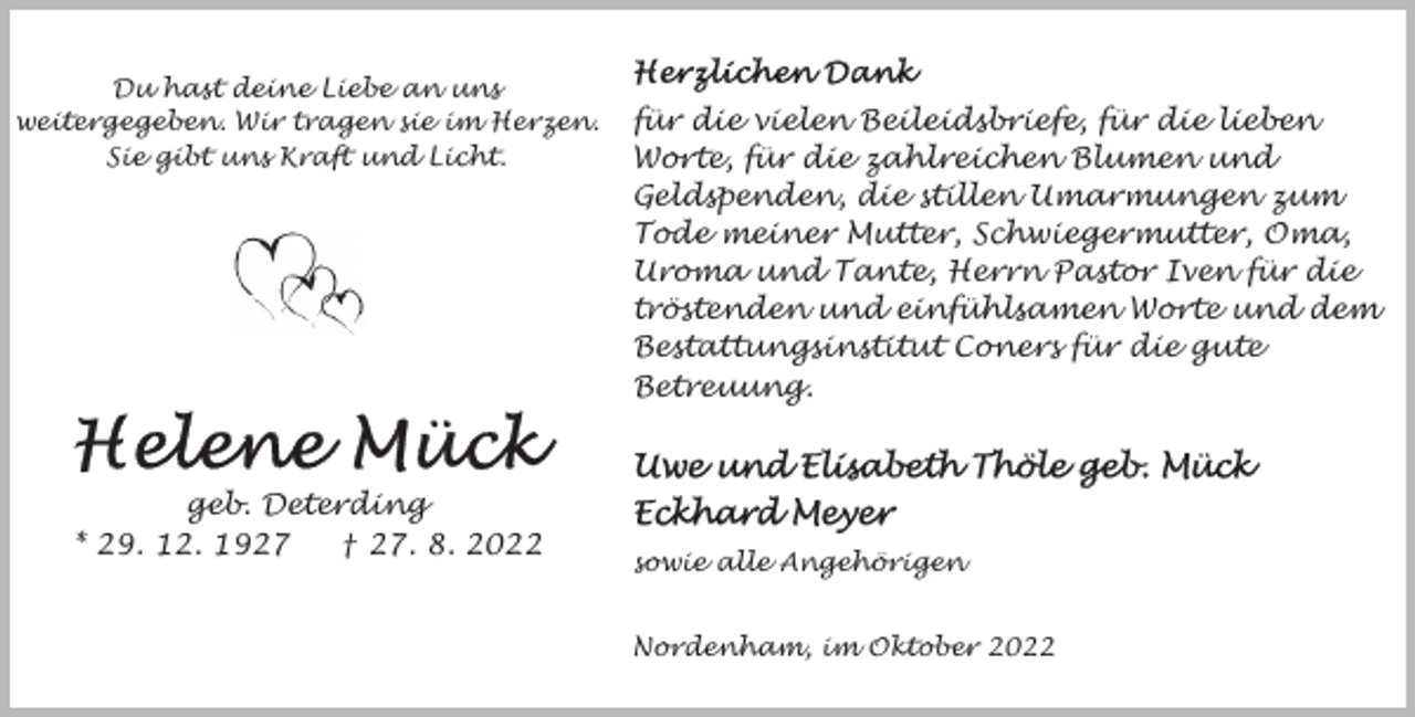 <p>Du hast deine Liebe an uns<br />weitergegeben. Wir tragen sie im Herzen.<br />Sie gibt uns Kraft und Licht.</p><p>geb. Deterding<br />* 29. 12. 1927<br />† 27. 8. 2022</p><p>für die vielen Beileidsbriefe, für die lieben<br />Worte, für die zahlreichen Blumen und<br />Geldspenden, die stillen Umarmungen zum<br />Tode meiner Mutter, Schwiegermutter, Oma,<br />Uroma und Tante, Herrn Pastor Iven für die<br />tröstenden und einfühlsamen Worte und dem<br />Bestattungsinstitut Coners für die gute<br />Betreuung.</p><p>sowie alle Angehörigen<br />Nordenham, im Oktober 2022</p>