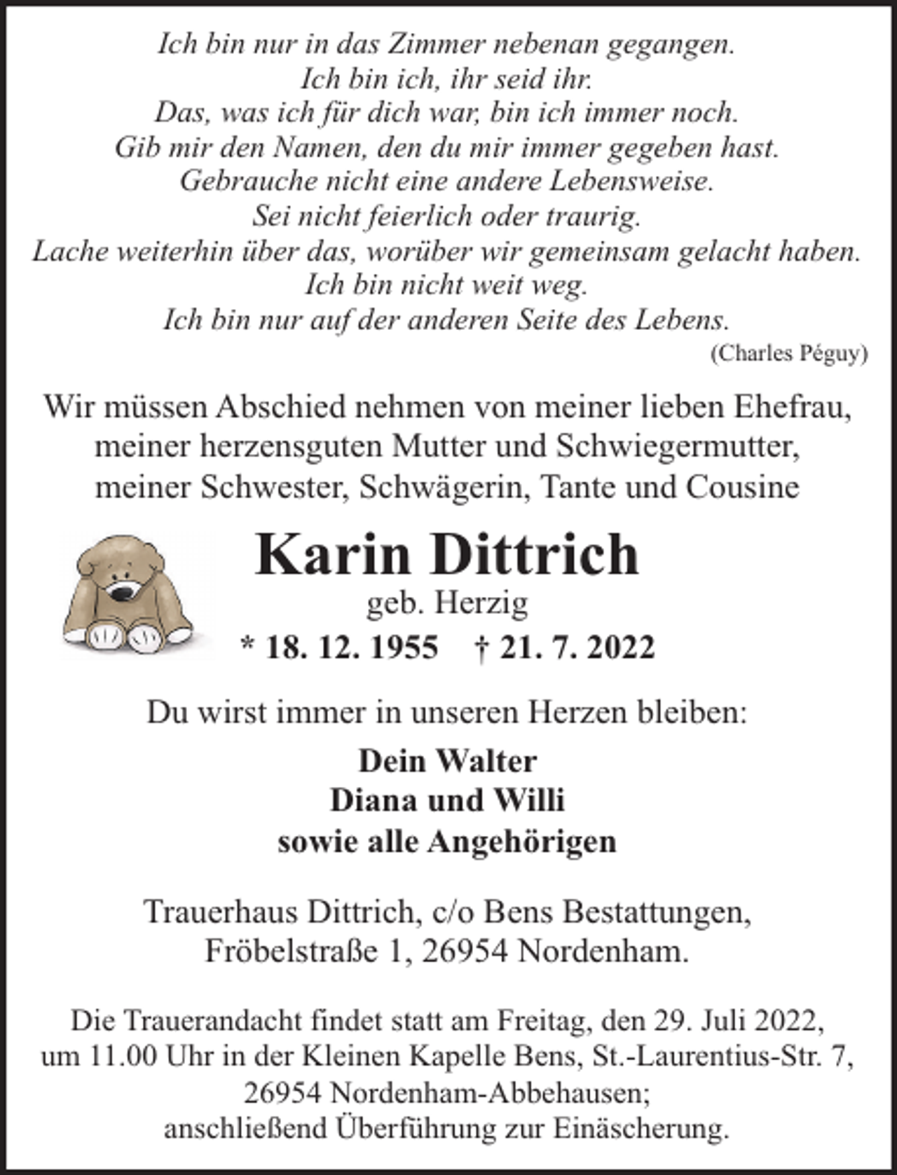 <p>Ich bin nur in das Zimmer nebenan gegangen.<br />Ich bin ich, ihr seid ihr.<br />Das, was ich für dich war, bin ich immer noch.<br />Gib mir den Namen, den du mir immer gegeben hast.<br />Gebrauche nicht eine andere Lebensweise.<br />Sei nicht feierlich oder traurig.<br />Lache weiterhin über das, worüber wir gemeinsam gelacht haben.<br />Ich bin nicht weit weg.<br />Ich bin nur auf der anderen Seite des Lebens.</p><p>(Charles Péguy)</p><p>Wir müssen Abschied nehmen von meiner lieben Ehefrau,<br />meiner herzensguten Mutter und Schwiegermutter,<br />meiner Schwester, Schwägerin, Tante und Cousine</p><p>Karin Dittrich</p><p>geb. Herzig<br />* 18. 12. 1955 † 21. 7. 2022<br />Du wirst immer in unseren Herzen bleiben:<br />Dein Walter<br />Diana und Willi<br />sowie alle Angehörigen<br />Trauerhaus Dittrich, c/o Bens Bestattungen,<br />Fröbelstraße 1, 26954 Nordenham.<br />Die Trauerandacht findet statt am Freitag, den 29. Juli 2022,<br />um 11.00 Uhr in der Kleinen Kapelle Bens, St.-Laurentius-Str. 7,<br />26954 Nordenham-Abbehausen;<br />anschließend Überführung zur Einäscherung.</p>