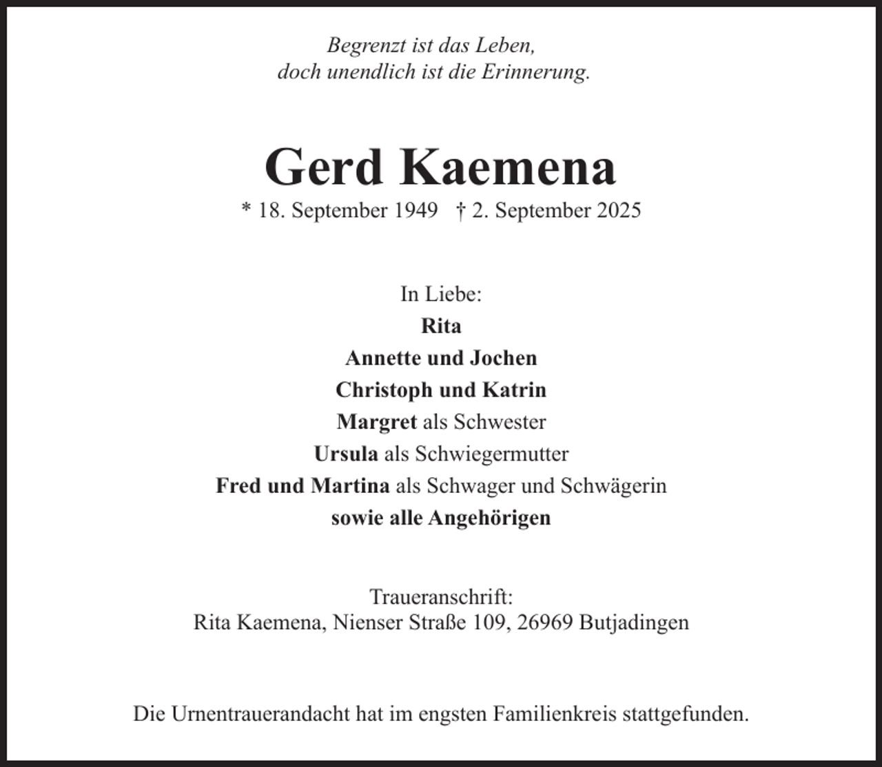 <p>Begrenzt ist das Leben,<br />doch unendlich ist die Erinnerung.</p><p>Gerd Kaemena</p><p>* 18. September 1949 † 2. September 2025<br />In Liebe:<br />Rita<br />Annette und Jochen<br />Christoph und Katrin<br />Margret als Schwester<br />Ursula als Schwiegermutter<br />Fred und Martina als Schwager und Schwägerin<br />sowie alle Angehörigen<br />Traueranschrift:<br />Rita Kaemena, Nienser Straße 109, 26969 Butjadingen</p><p>Die Urnentrauerandacht hat im engsten Familienkreis stattgefunden.</p>