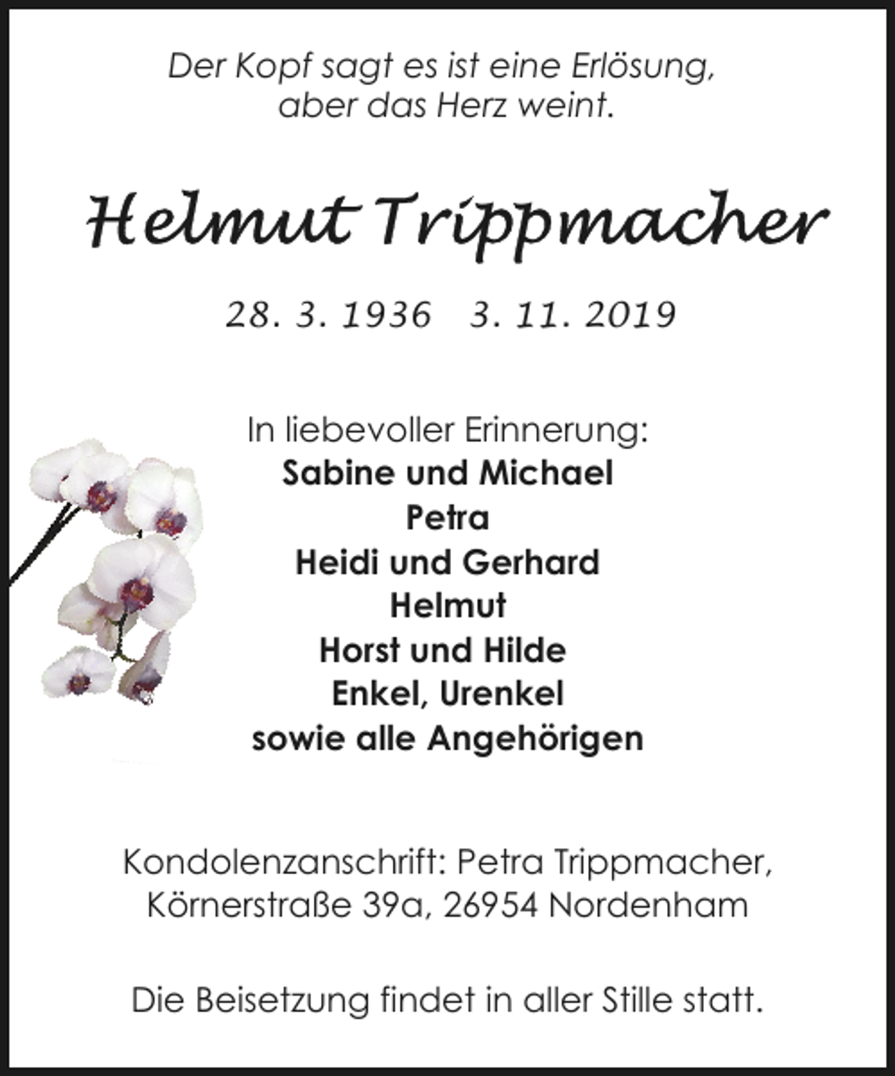 <p>Der Kopf sagt es ist eine Erlösung,<br />aber das Herz weint.</p><p>28. 3. 1936</p><p>3. 11. 2019</p><p>In liebevoller Erinnerung:<br />Sabine und Michael<br />Petra<br />Heidi und Gerhard<br />Helmut<br />Horst und Hilde<br />Enkel, Urenkel<br />sowie alle Angehörigen<br />Kondolenzanschrift: Petra Trippmacher,<br />Körnerstraße 39a, 26954 Nordenham<br />Die Beisetzung findet in aller Stille statt.</p>