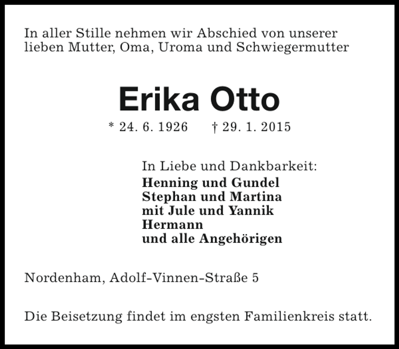 <p>In aller Stille nehmen wir Abschied von unserer<br />lieben Mutter, Oma, Uroma und Schwiegermutter</p><p>Erika Otto</p><p>* 24. 6. 1926</p><p>† 29. 1. 2015</p><p>In Liebe und Dankbarkeit:<br />Henning und Gundel<br />Stephan und Martina<br />mit Jule und Yannik<br />Hermann<br />und alle Angehörigen<br />Nordenham, Adolf-Vinnen-Straße 5<br />Die Beisetzung findet im engsten Familienkreis statt.</p>
