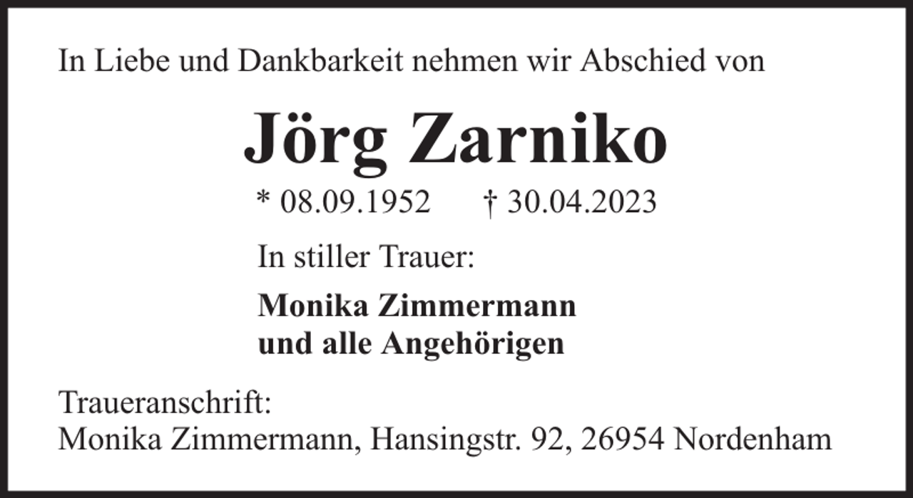 <p>In Liebe und Dankbarkeit nehmen wir Abschied von</p><p>Jörg Zarniko<br />* 08.09.1952</p><p>† 30.04.2023</p><p>In stiller Trauer:<br />Monika Zimmermann<br />und alle Angehörigen<br />Traueranschrift:<br />Monika Zimmermann, Hansingstr. 92, 26954 Nordenham</p>