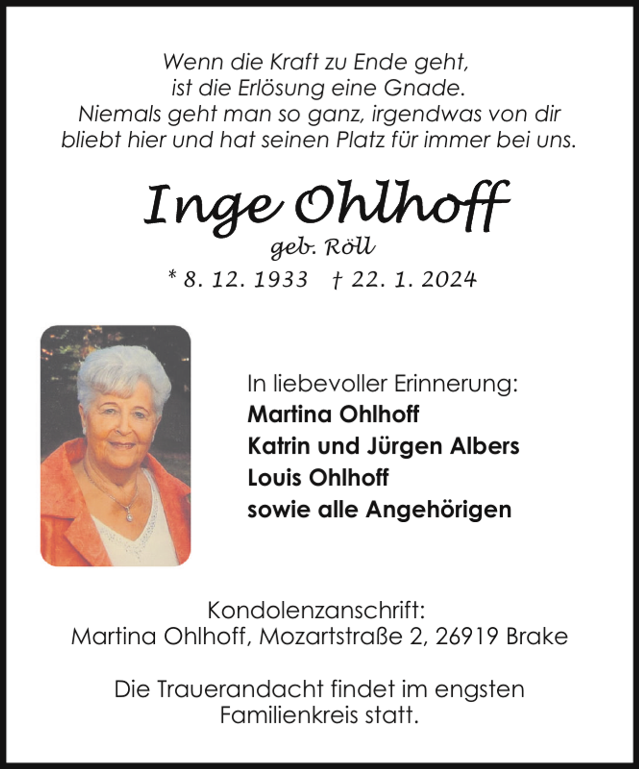 <p>Wenn die Kraft zu Ende geht,<br />ist die Erlösung eine Gnade.<br />Niemals geht man so ganz, irgendwas von dir<br />bliebt hier und hat seinen Platz für immer bei uns.</p><p>geb. Röll<br />* 8. 12. 1933</p><p>† 22. 1. 2024</p><p>In liebevoller Erinnerung:<br />Martina Ohlhoff<br />Katrin und Jürgen Albers<br />Louis Ohlhoff<br />sowie alle Angehörigen</p><p>Kondolenzanschrift:<br />Martina Ohlhoff, Mozartstraße 2, 26919 Brake<br />Die Trauerandacht findet im engsten<br />Familienkreis statt.</p>