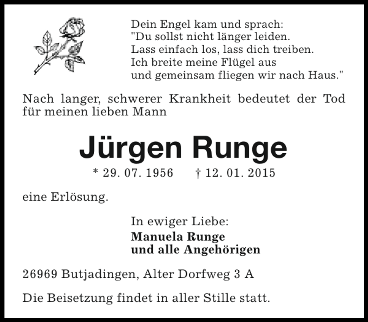 <p>Dein Engel kam und sprach:<br />"Du sollst nicht länger leiden.<br />Lass einfach los, lass dich treiben.<br />Ich breite meine Flügel aus<br />und gemeinsam fliegen wir nach Haus."</p>
<p>Nach langer, schwerer Krankheit bedeutet der Tod<br />für meinen lieben Mann</p>
<p>Jürgen Runge<br />* 29. 07. 1956</p>
<p>† 12. 01. 2015</p>
<p>eine Erlösung.<br />In ewiger Liebe:<br />Manuela Runge<br />und alle Angehörigen<br />26969 Butjadingen, Alter Dorfweg 3 A<br />Die Beisetzung findet in aller Stille statt.</p>