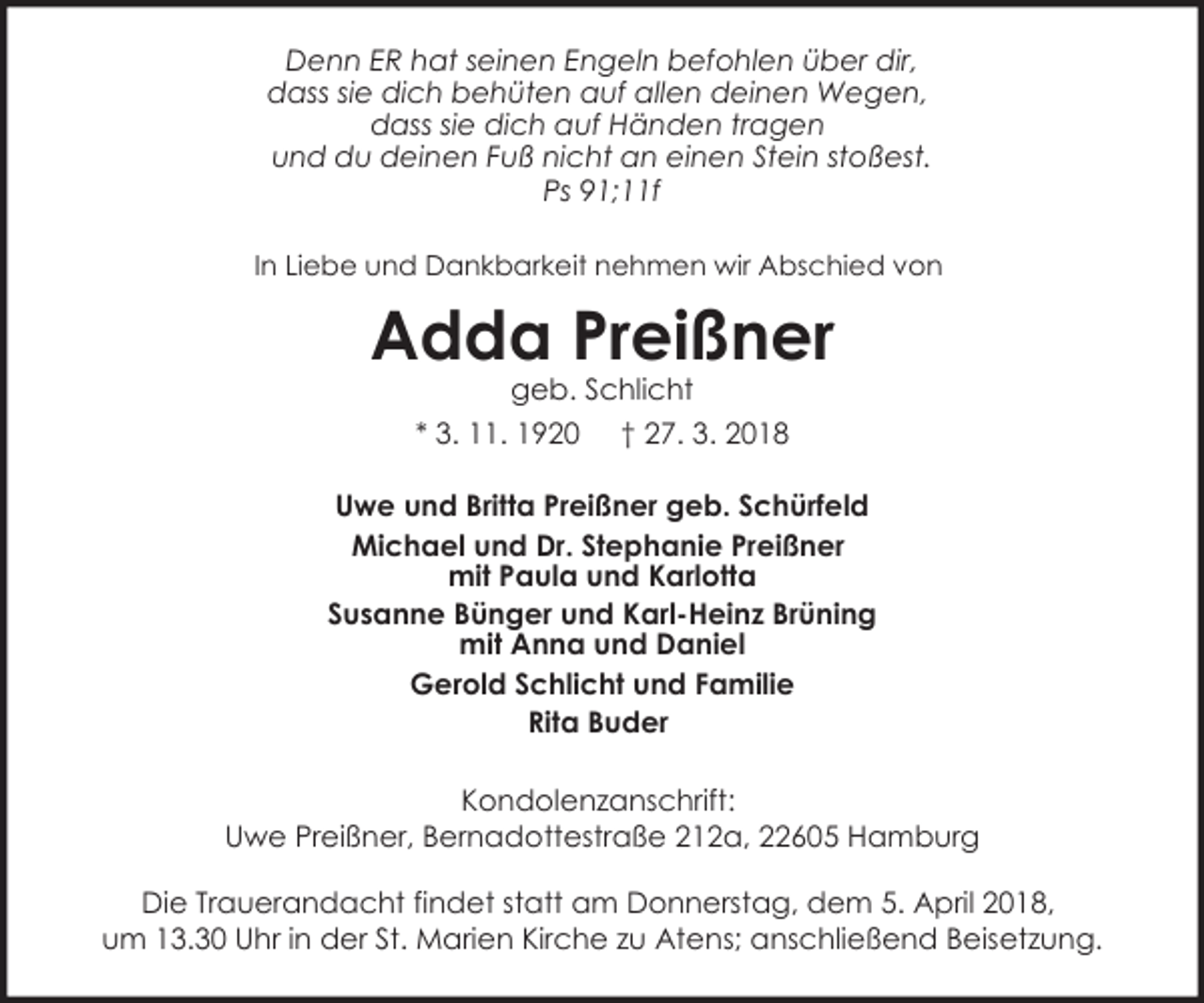 <p>Denn ER hat seinen Engeln befohlen über dir,<br />dass sie dich behüten auf allen deinen Wegen,<br />dass sie dich auf Händen tragen<br />und du deinen Fuß nicht an einen Stein stoßest.<br />Ps 91;11f<br />In Liebe und Dankbarkeit nehmen wir Abschied von</p><p>Adda Preißner<br />geb. Schlicht<br />* 3. 11. 1920 † 27. 3. 2018</p><p>Uwe und Britta Preißner geb. Schürfeld<br />Michael und Dr. Stephanie Preißner<br />mit Paula und Karlotta<br />Susanne Bünger und Karl-Heinz Brüning<br />mit Anna und Daniel<br />Gerold Schlicht und Familie<br />Rita Buder<br />Kondolenzanschrift:<br />Uwe Preißner, Bernadottestraße 212a, 22605 Hamburg<br />Die Trauerandacht findet statt am Donnerstag, dem 5. April 2018,<br />um 13.30 Uhr in der St. Marien Kirche zu Atens; anschließend Beisetzung.</p>