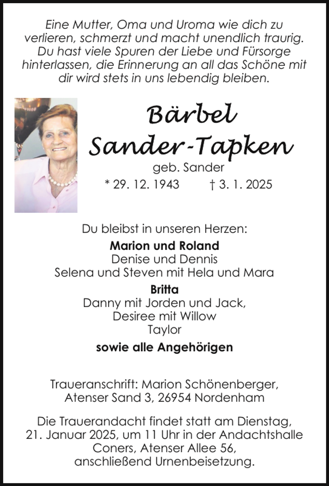 <p>Eine Mutter, Oma und Uroma wie dich zu<br />verlieren, schmerzt und macht unendlich traurig.<br />Du hast viele Spuren der Liebe und Fürsorge<br />hinterlassen, die Erinnerung an all das Schöne mit<br />dir wird stets in uns lebendig bleiben.</p>
<p>geb. Sander<br />† 3. 1. 2025<br />* 29. 12. 1943<br />Du bleibst in unseren Herzen:<br />Marion und Roland<br />Denise und Dennis<br />Selena und Steven mit Hela und Mara<br />Britta<br />Danny mit Jorden und Jack,<br />Desiree mit Willow<br />Taylor<br />sowie alle Angehörigen<br />Traueranschrift: Marion Schönenberger,<br />Atenser Sand 3, 26954 Nordenham<br />Die Trauerandacht findet statt am Dienstag,<br />21. Januar 2025, um 11 Uhr in der Andachtshalle<br />Coners, Atenser Allee 56,<br />anschließend Urnenbeisetzung.</p>