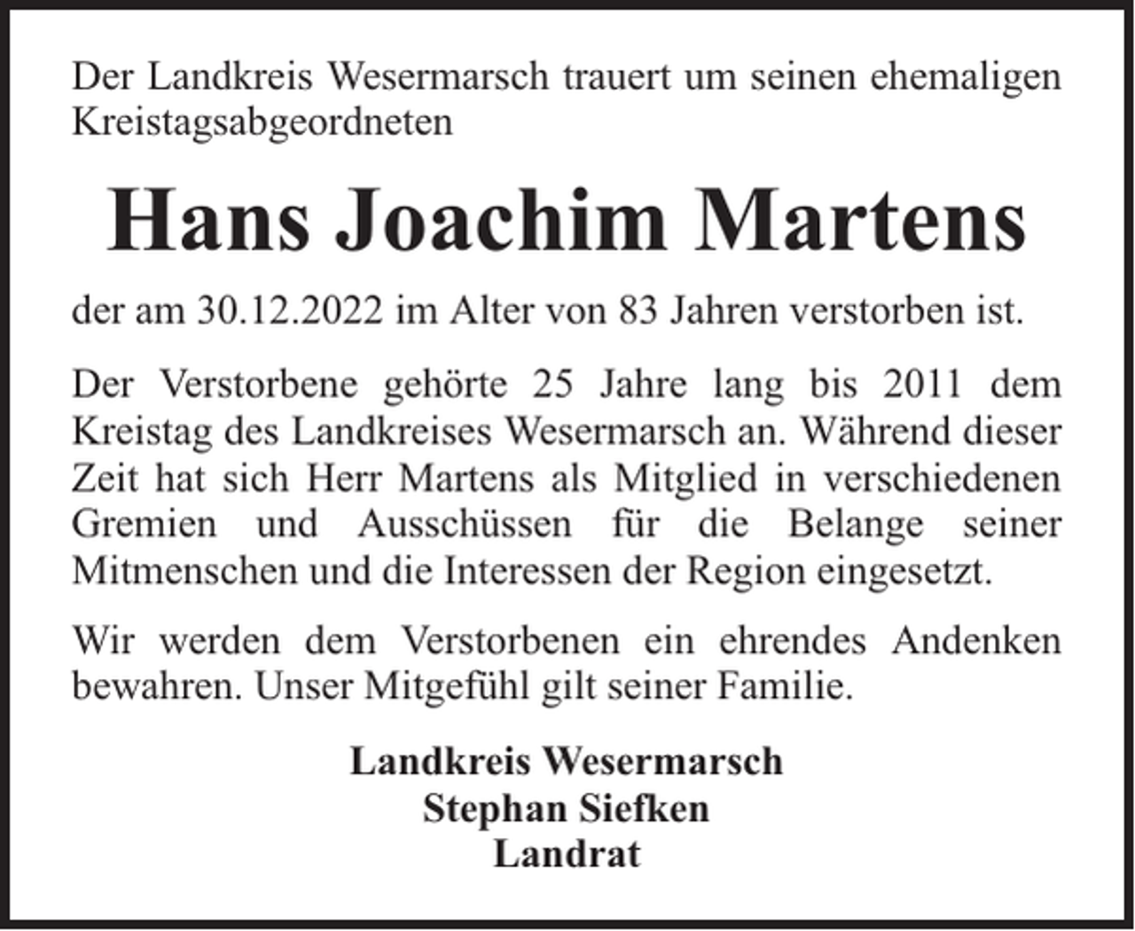 <p>Der Landkreis Wesermarsch trauert um seinen ehemaligen<br />Kreistagsabgeordneten</p><p>Hans Joachim Martens<br />der am 30.12.2022 im Alter von 83 Jahren verstorben ist.<br />Der Verstorbene gehörte 25 Jahre lang bis 2011 dem<br />Kreistag des Landkreises Wesermarsch an. Während dieser<br />Zeit hat sich Herr Martens als Mitglied in verschiedenen<br />Gremien und Ausschüssen für die Belange seiner<br />Mitmenschen und die Interessen der Region eingesetzt.<br />Wir werden dem Verstorbenen ein ehrendes Andenken<br />bewahren. Unser Mitgefühl gilt seiner Familie.<br />Landkreis Wesermarsch<br />Stephan Siefken<br />Landrat</p>