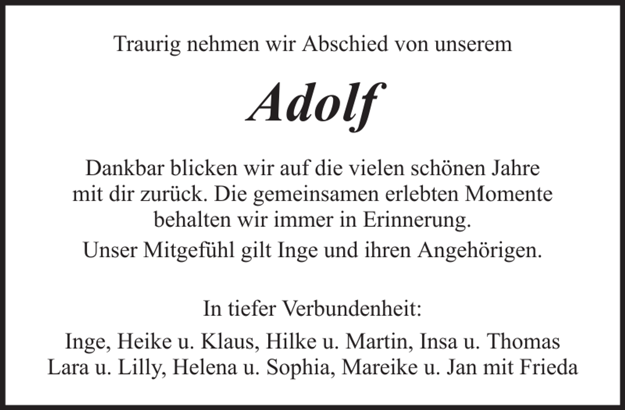 <p>Traurig nehmen wir Abschied von unserem</p><p>Adolf<br />Dankbar blicken wir auf die vielen schönen Jahre<br />mit dir zurück. Die gemeinsamen erlebten Momente<br />behalten wir immer in Erinnerung.<br />Unser Mitgefühl gilt Inge und ihren Angehörigen.<br />In tiefer Verbundenheit:<br />Inge, Heike u. Klaus, Hilke u. Martin, Insa u. Thomas<br />Lara u. Lilly, Helena u. Sophia, Mareike u. Jan mit Frieda</p>