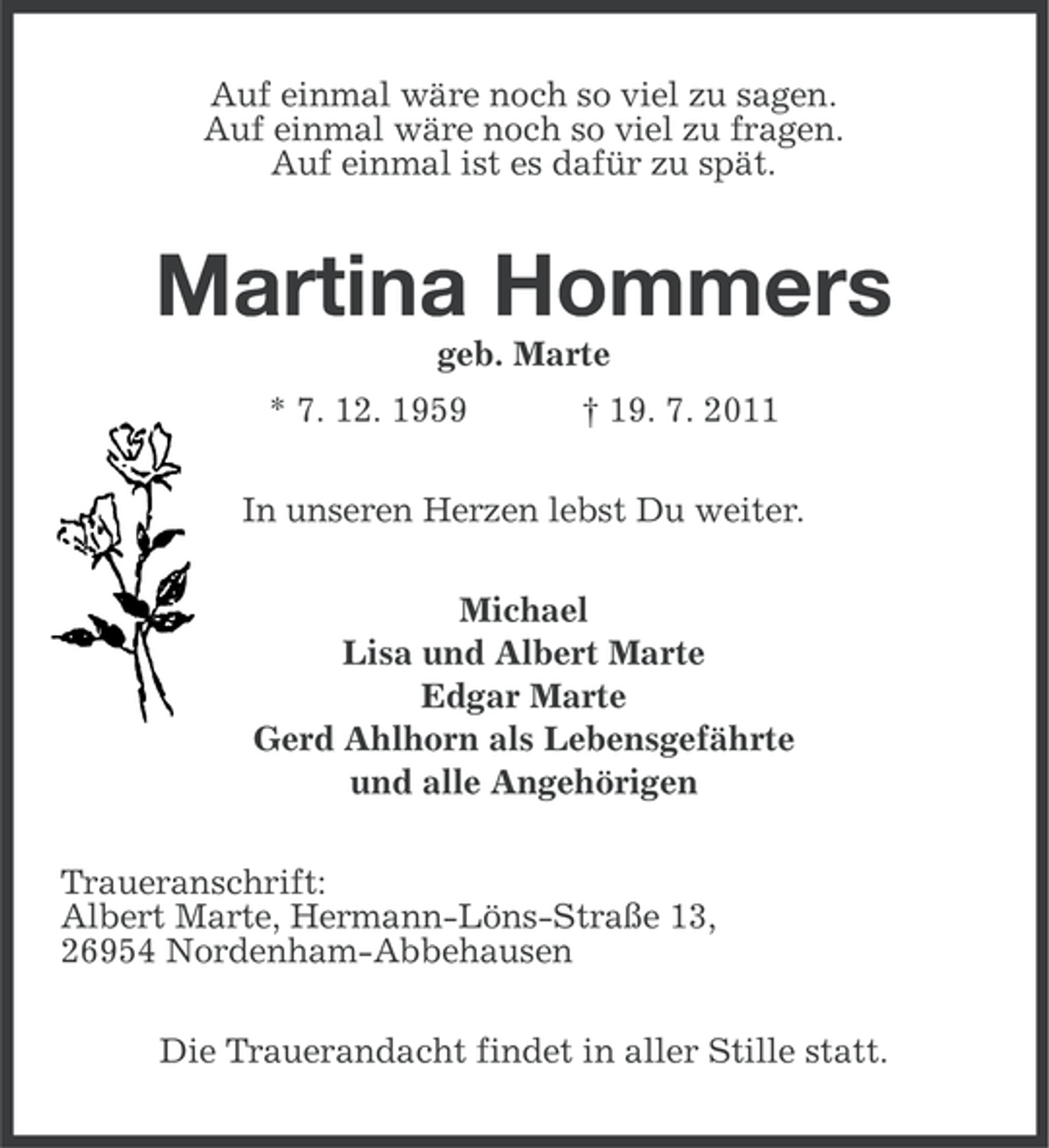 <p>Auf einmal wäre noch so viel zu sagen.<br />Auf einmal wäre noch so viel zu fragen.<br />Auf einmal ist es dafür zu spät.</p>
<p>Martina Hommers<br />geb. Marte<br />* 7. 12. 1959</p>
<p>† 19. 7. 2011</p>
<p>In unseren Herzen lebst Du weiter.<br />Michael<br />Lisa und Albert Marte<br />Edgar Marte<br />Gerd Ahlhorn als Lebensgefährte<br />und alle Angehörigen<br />Traueranschrift:<br />Albert Marte, Hermann-Löns-Straße 13,<br />26954 Nordenham-Abbehausen<br />Die Trauerandacht findet in aller Stille statt.</p>