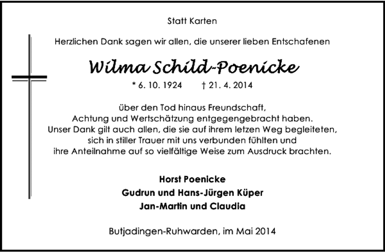 <p>Statt Karten<br />Herzlichen Dank sagen wir allen, die unserer lieben Entschafenen</p><p>* 6. 10. 1924</p><p>† 21. 4. 2014</p><p>über den Tod hinaus Freundschaft,<br />Achtung und Wertschätzung entgegengebracht haben.<br />Unser Dank gilt auch allen, die sie auf ihrem letzen Weg begleiteten,<br />sich in stiller Trauer mit uns verbunden fühlten und<br />ihre Anteilnahme auf so vielfältige Weise zum Ausdruck brachten.</p><p>Horst Poenicke<br />Gudrun und Hans-Jürgen Küper<br />Jan-Martin und Claudia<br />Butjadingen-Ruhwarden, im Mai 2014</p>