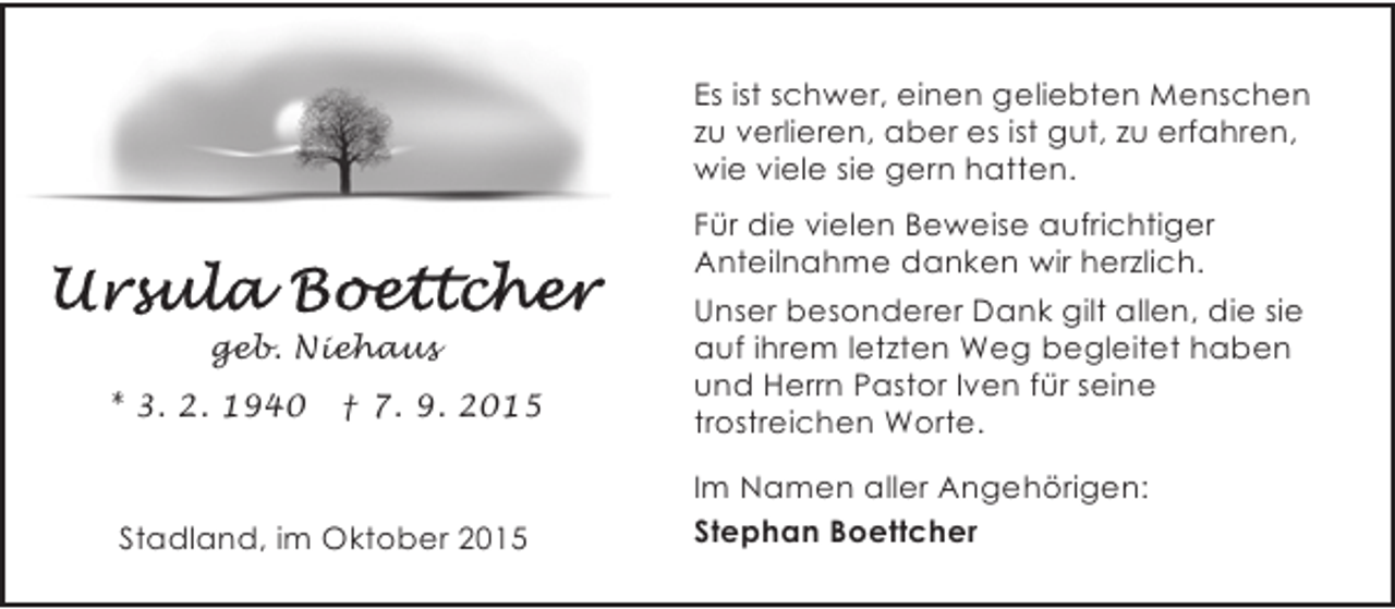 <p>Es ist schwer, einen geliebten Menschen<br />zu verlieren, aber es ist gut, zu erfahren,<br />wie viele sie gern hatten.<br />Für die vielen Beweise aufrichtiger<br />Anteilnahme danken wir herzlich.<br />geb. Niehaus<br />* 3. 2. 1940</p><p>† 7. 9. 2015</p><p>Stadland, im Oktober 2015</p><p>Unser besonderer Dank gilt allen, die sie<br />auf ihrem letzten Weg begleitet haben<br />und Herrn Pastor Iven für seine<br />trostreichen Worte.<br />Im Namen aller Angehörigen:<br />Stephan Boettcher</p>