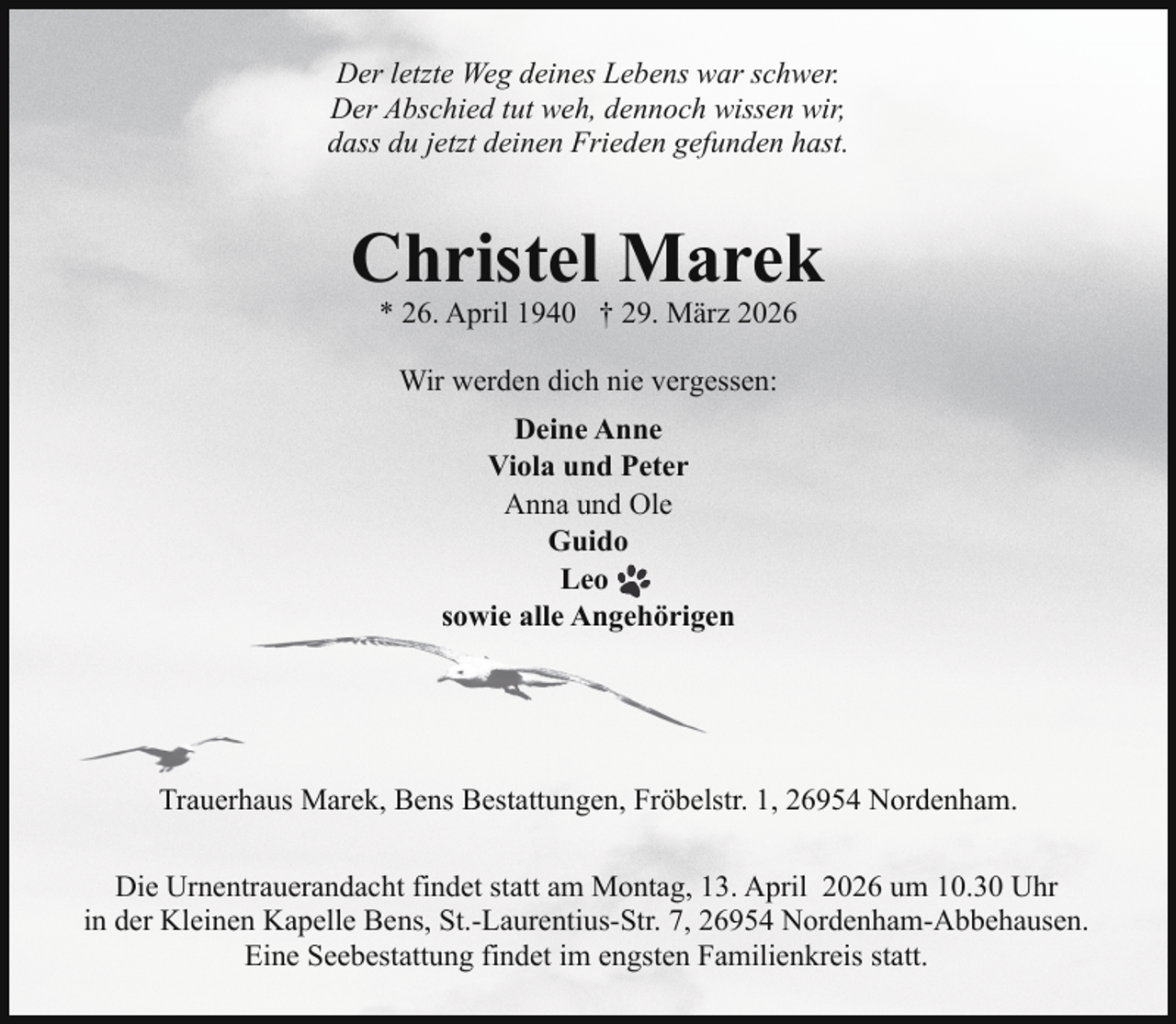 <p>Der letzte Weg deines Lebens war schwer.<br />Der Abschied tut weh, dennoch wissen wir,<br />dass du jetzt deinen Frieden gefunden hast.</p><p>Christel Marek<br />* 26. April 1940 † 29. März 2026<br />Wir werden dich nie vergessen:<br />Deine Anne<br />Viola und Peter<br />Anna und Ole<br />Guido<br />Leo<br />sowie alle Angehörigen</p><p>Trauerhaus Marek, Bens Bestattungen, Fröbelstr. 1, 26954 Nordenham.<br />Die Urnentrauerandacht findet statt am Montag, 13. April 2026 um 10.30 Uhr<br />in der Kleinen Kapelle Bens, St.-Laurentius-Str. 7, 26954 Nordenham-Abbehausen.<br />Eine Seebestattung findet im engsten Familienkreis statt.</p>