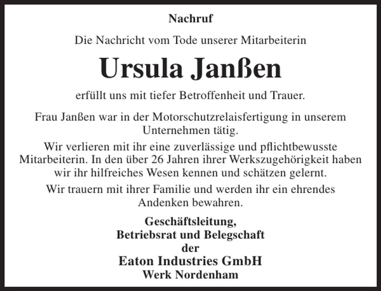 <p>Nachruf<br />Die Nachricht vom Tode unserer Mitarbeiterin</p><p>Ursula Janßen</p><p>erfüllt uns mit tiefer Betroffenheit und Trauer.<br />Frau Janßen war in der Motorschutzrelaisfertigung in unserem<br />Unternehmen tätig.<br />Wir verlieren mit ihr eine zuverlässige und pflichtbewusste<br />Mitarbeiterin. In den über 26 Jahren ihrer Werkszugehörigkeit haben<br />wir ihr hilfreiches Wesen kennen und schätzen gelernt.<br />Wir trauern mit ihrer Familie und werden ihr ein ehrendes<br />Andenken bewahren.<br />Geschäftsleitung,<br />Betriebsrat und Belegschaft<br />der</p><p>Eaton Industries GmbH<br />Werk Nordenham</p>