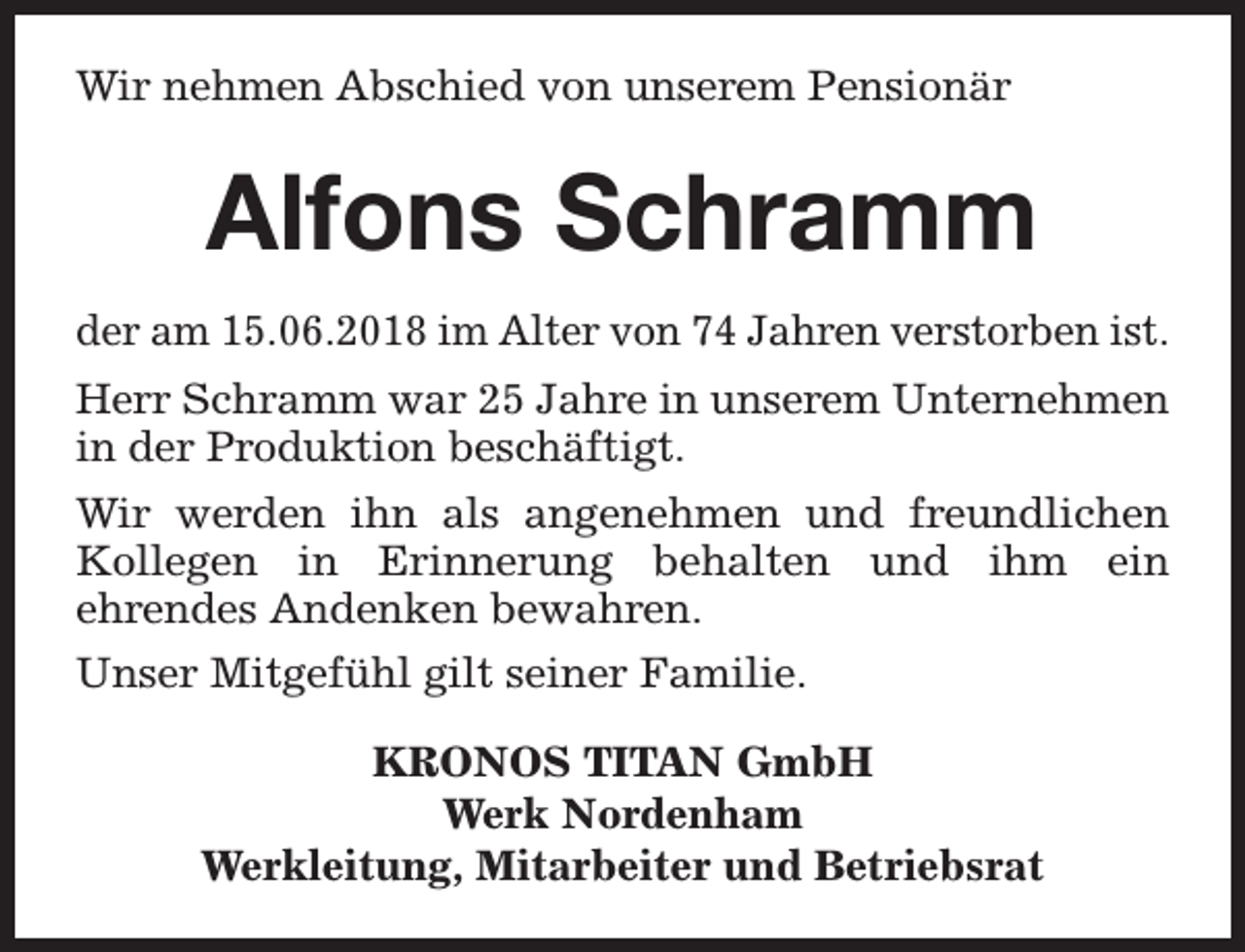 <p>Wir nehmen Abschied von unserem Pensionär</p><p>Alfons Schramm<br />der am 15.06.2018 im Alter von 74 Jahren verstorben ist.<br />Herr Schramm war 25 Jahre in unserem Unternehmen<br />in der Produktion beschäftigt.<br />Wir werden ihn als angenehmen und freundlichen<br />Kollegen in Erinnerung behalten und ihm ein<br />ehrendes Andenken bewahren.<br />Unser Mitgefühl gilt seiner Familie.<br />KRONOS TITAN GmbH<br />Werk Nordenham<br />Werkleitung, Mitarbeiter und Betriebsrat</p>