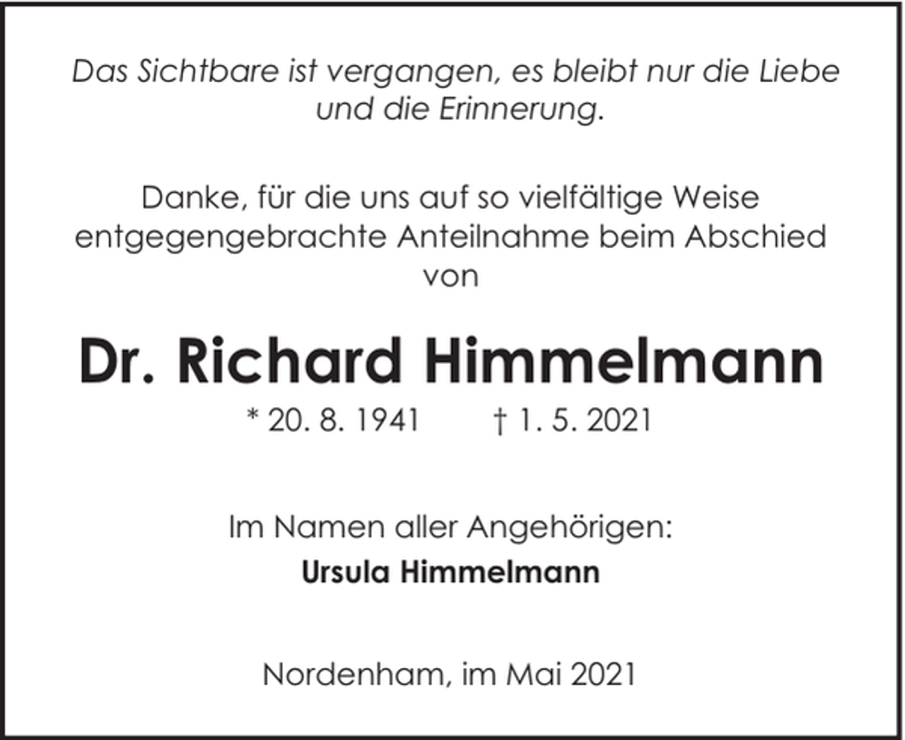 <p>Das Sichtbare ist vergangen, es bleibt nur die Liebe<br />und die Erinnerung.<br />Danke, für die uns auf so vielfältige Weise<br />entgegengebrachte Anteilnahme beim Abschied<br />von</p><p>Dr. Richard Himmelmann<br />* 20. 8. 1941</p><p>† 1. 5. 2021</p><p>Im Namen aller Angehörigen:<br />Ursula Himmelmann<br />Nordenham, im Mai 2021</p>