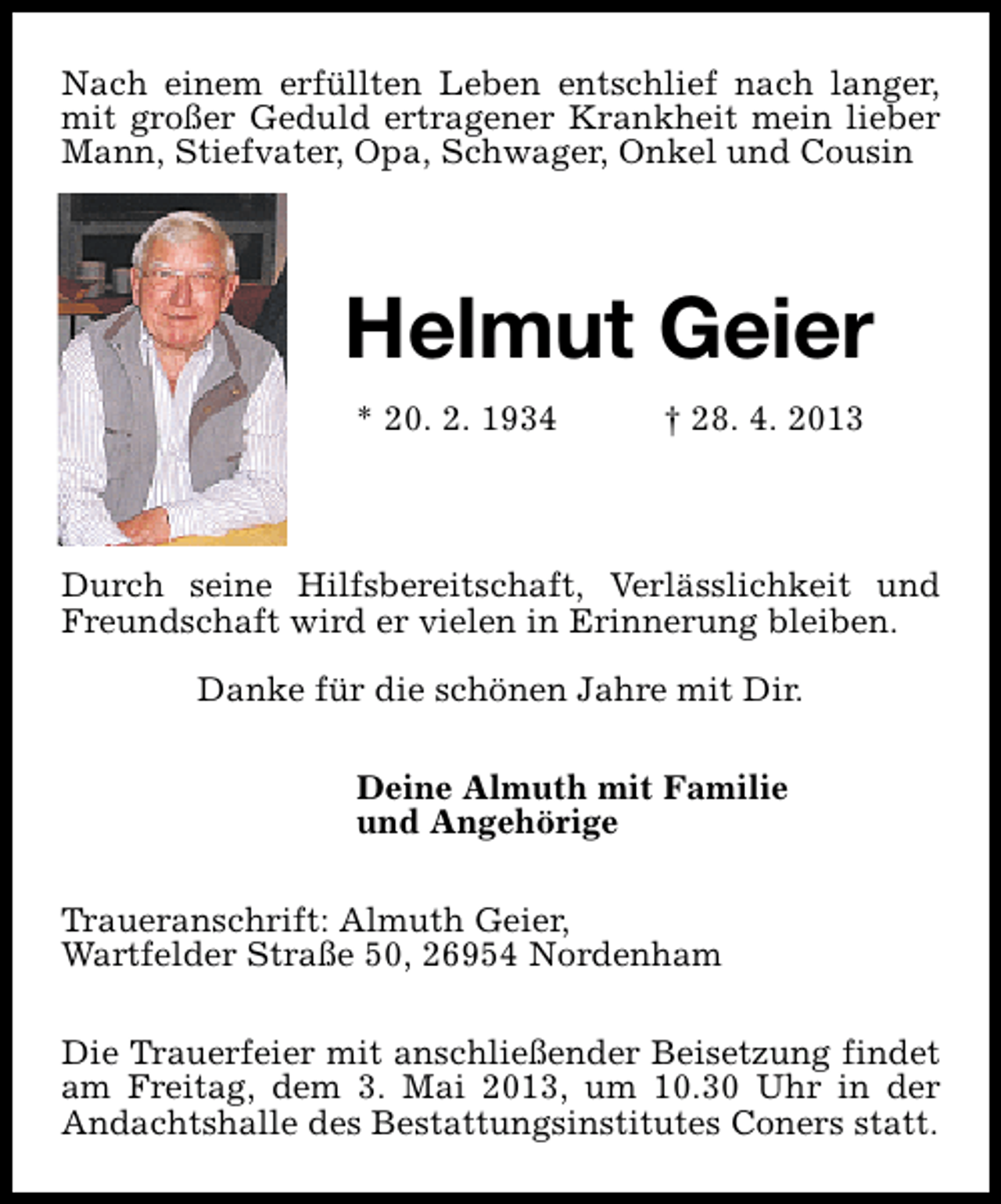 <p>Nach einem erfüllten Leben entschlief nach langer,<br />mit großer Geduld ertragener Krankheit mein lieber<br />Mann, Stiefvater, Opa, Schwager, Onkel und Cousin</p>
<p>Helmut Geier<br />* 20. 2. 1934</p>
<p>† 28. 4. 2013</p>
<p>Durch seine Hilfsbereitschaft, Verlässlichkeit und<br />Freundschaft wird er vielen in Erinnerung bleiben.<br />Danke für die schönen Jahre mit Dir.<br />Deine Almuth mit Familie<br />und Angehörige<br />Traueranschrift: Almuth Geier,<br />Wartfelder Straße 50, 26954 Nordenham<br />Die Trauerfeier mit anschließender Beisetzung findet<br />am Freitag, dem 3. Mai 2013, um 10.30 Uhr in der<br />Andachtshalle des Bestattungsinstitutes Coners statt.</p>