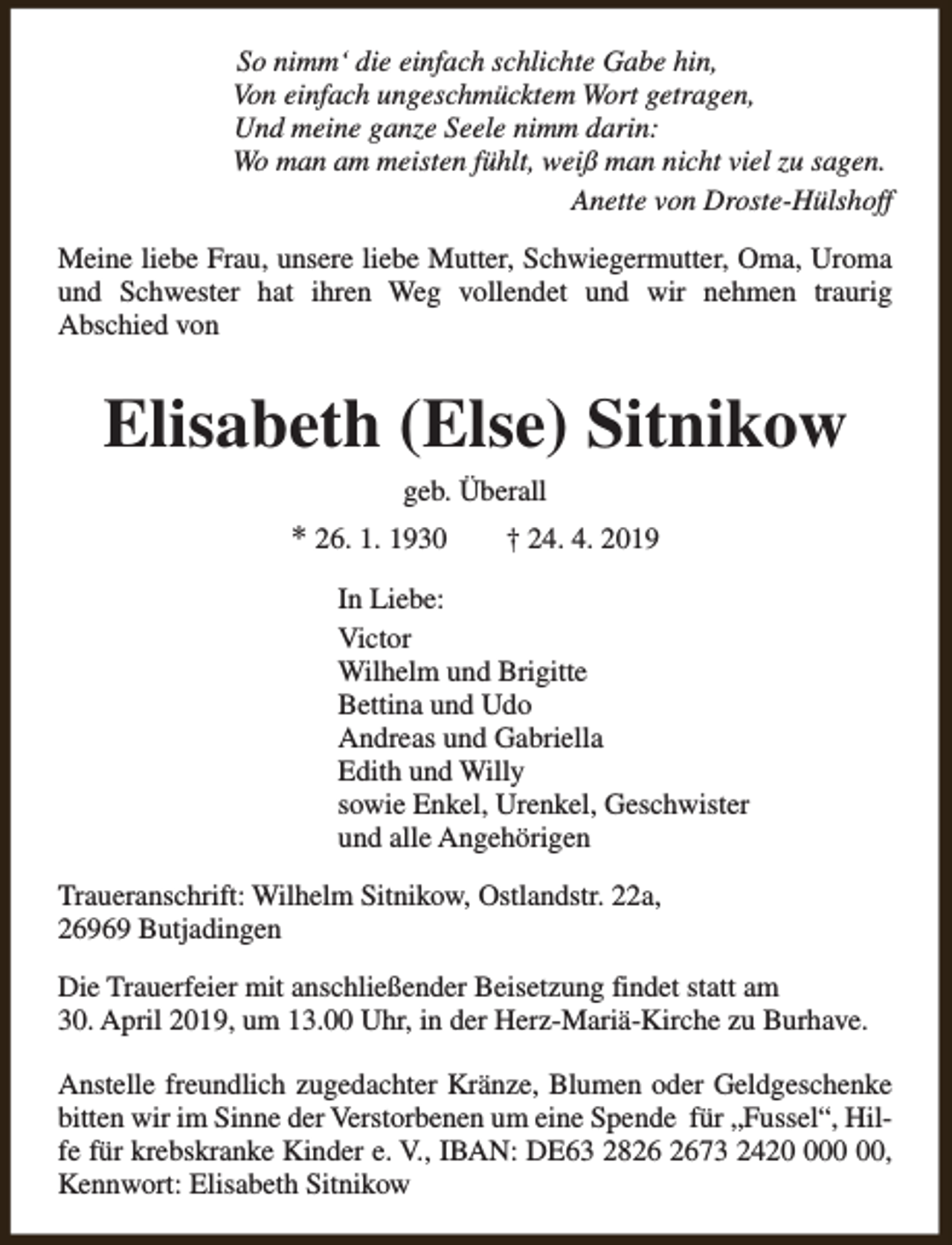 <p>So nimm‘ die einfach schlichte Gabe hin,<br />Von einfach ungeschmücktem Wort getragen,<br />Und meine ganze Seele nimm darin:<br />Wo man am meisten fühlt, weiß man nicht viel zu sagen.<br />Anette von Droste-Hülshoff<br />Meine liebe Frau, unsere liebe Mutter, Schwiegermutter, Oma, Uroma<br />und Schwester hat ihren Weg vollendet und wir nehmen traurig<br />Abschied von</p><p>Elisabeth (Else) Sitnikow<br />geb. Überall</p><p>* 26. 1. 1930</p><p>† 24. 4. 2019</p><p>In Liebe:<br />Victor<br />Wilhelm und Brigitte<br />Bettina und Udo<br />Andreas und Gabriella<br />Edith und Willy<br />sowie Enkel, Urenkel, Geschwister<br />und alle Angehörigen<br />Traueranschrift: Wilhelm Sitnikow, Ostlandstr. 22a,<br />26969 Butjadingen<br />Die Trauerfeier mit anschließender Beisetzung findet statt am<br />30. April 2019, um 13.00 Uhr, in der Herz-Mariä-Kirche zu Burhave.<br />Anstelle freundlich zugedachter Kränze, Blumen oder Geldgeschenke<br />bitten wir im Sinne der Verstorbenen um eine Spende für „Fussel“, Hilfe für krebskranke Kinder e. V., IBAN: DE63 2873 242,<br />Kennwort: Elisabeth Sitnikow</p>