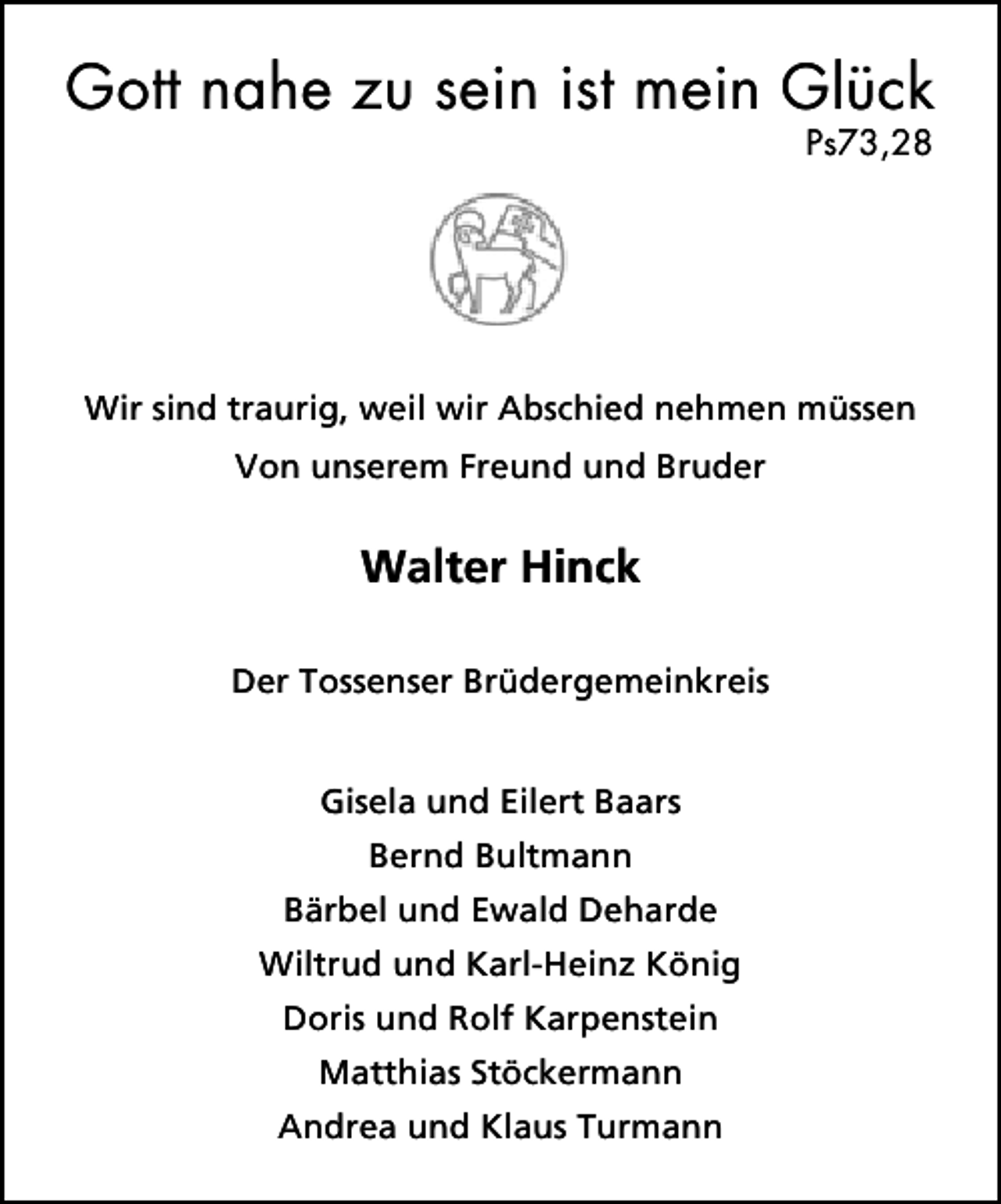 <p>Gott nahe zu sein ist mein Glück<br />Ps73,28</p><p>Wir sind traurig, weil wir Abschied nehmen müssen<br />Von unserem Freund und Bruder</p><p>Walter Hinck<br />Der Tossenser Brüdergemeinkreis<br />Gisela und Eilert Baars<br />Bernd Bultmann<br />Bärbel und Ewald Deharde<br />Wiltrud und Karl-Heinz König<br />Doris und Rolf Karpenstein<br />Matthias Stöckermann<br />Andrea und Klaus Turmann</p>