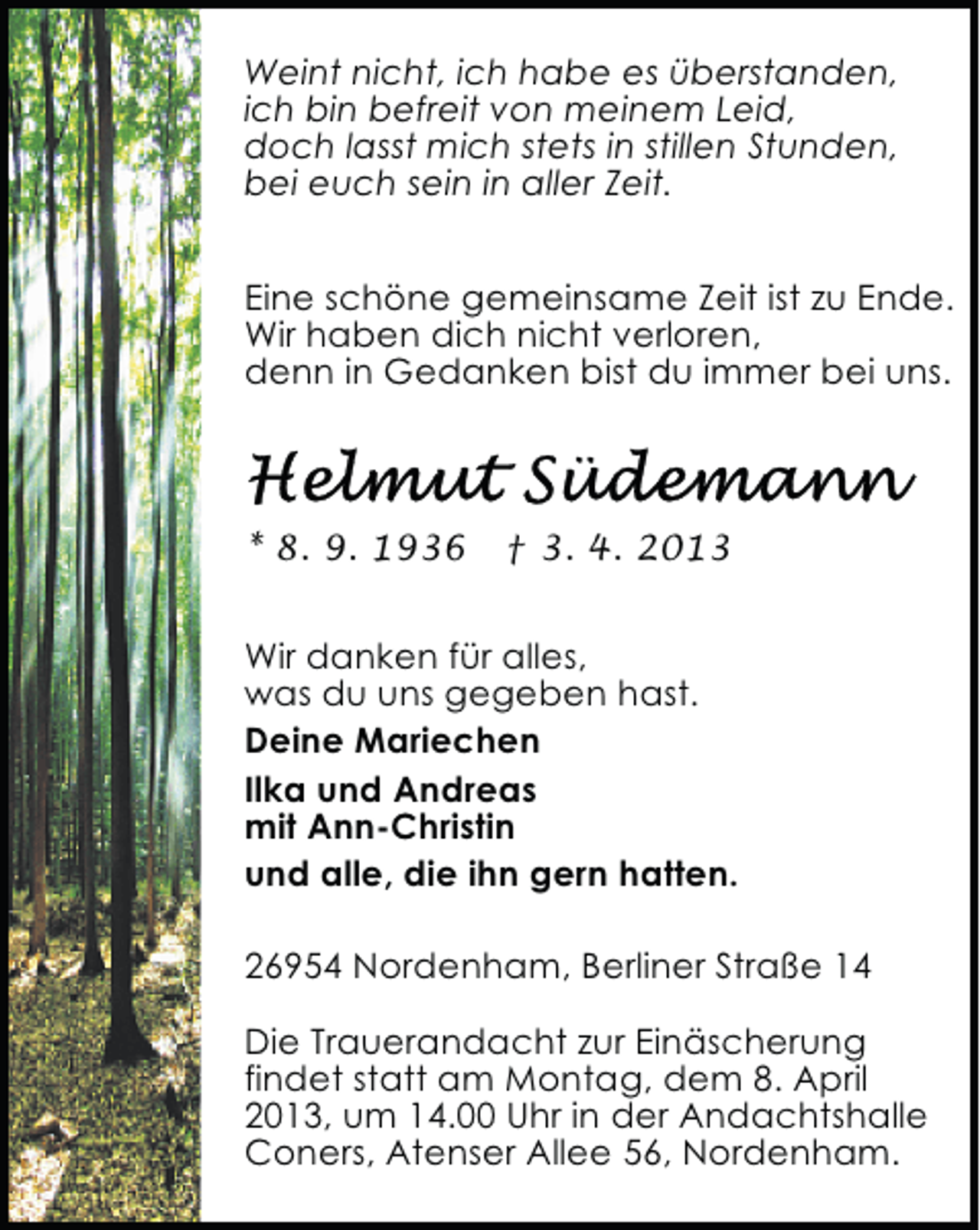 <p>Weint nicht, ich habe es überstanden,<br />ich bin befreit von meinem Leid,<br />doch lasst mich stets in stillen Stunden,<br />bei euch sein in aller Zeit.<br />Eine schöne gemeinsame Zeit ist zu Ende.<br />Wir haben dich nicht verloren,<br />denn in Gedanken bist du immer bei uns.</p><p>* 8. 9. 1936</p><p>† 3. 4. 2013</p><p>Wir danken für alles,<br />was du uns gegeben hast.<br />Deine Mariechen<br />Ilka und Andreas<br />mit Ann-Christin<br />und alle, die ihn gern hatten.<br />26954 Nordenham, Berliner Straße 14<br />Die Trauerandacht zur Einäscherung<br />findet statt am Montag, dem 8. April<br />2013, um 14.00 Uhr in der Andachtshalle<br />Coners, Atenser Allee 56, Nordenham.</p>