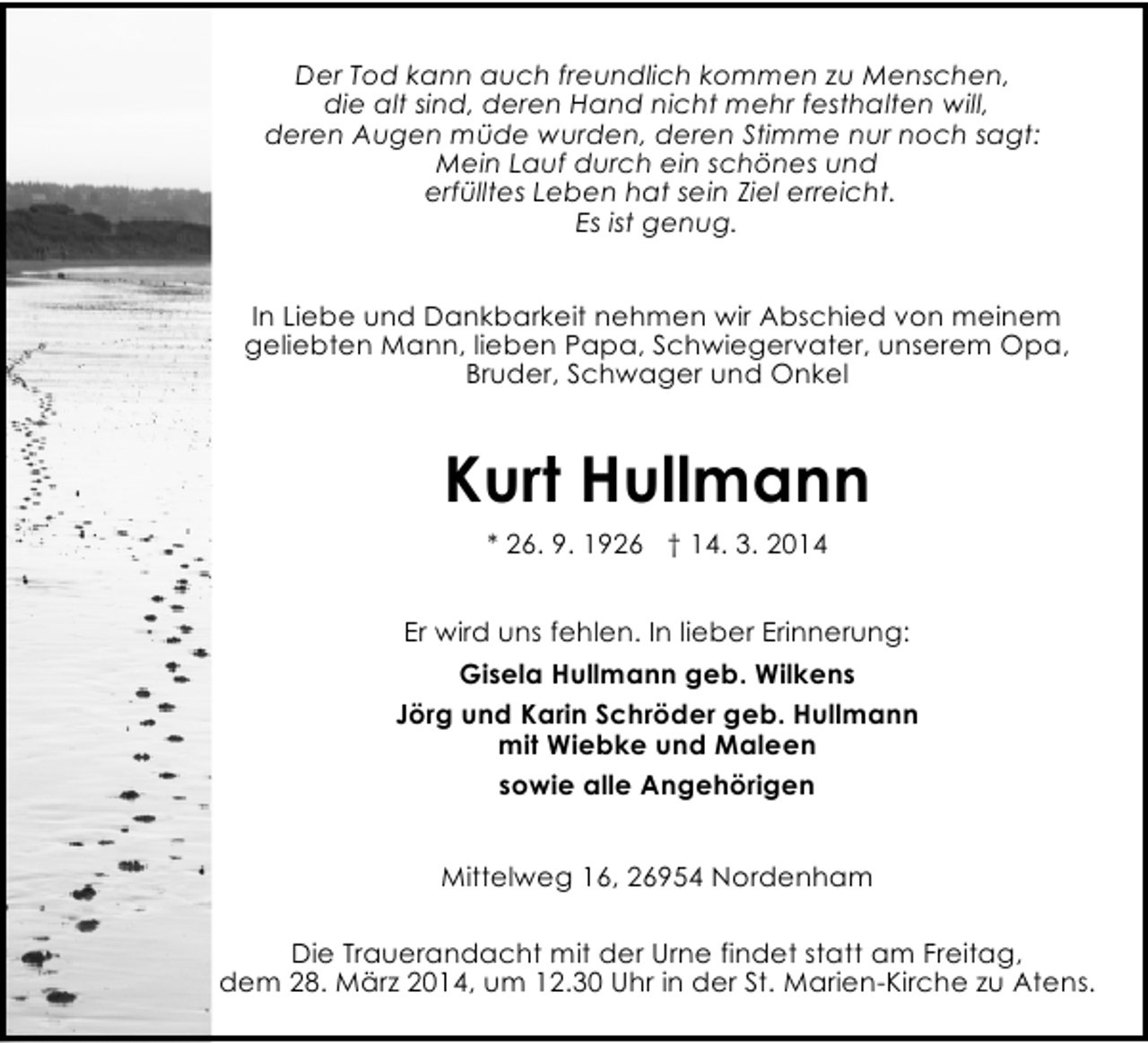 <p>Der Tod kann auch freundlich kommen zu Menschen,<br />die alt sind, deren Hand nicht mehr festhalten will,<br />deren Augen müde wurden, deren Stimme nur noch sagt:<br />Mein Lauf durch ein schönes und<br />erfülltes Leben hat sein Ziel erreicht.<br />Es ist genug.<br />In Liebe und Dankbarkeit nehmen wir Abschied von meinem<br />geliebten Mann, lieben Papa, Schwiegervater, unserem Opa,<br />Bruder, Schwager und Onkel</p><p>Kurt Hullmann<br />* 26. 9. 1926 † 14. 3. 2014<br />Er wird uns fehlen. In lieber Erinnerung:<br />Gisela Hullmann geb. Wilkens<br />Jörg und Karin Schröder geb. Hullmann<br />mit Wiebke und Maleen<br />sowie alle Angehörigen<br />Mittelweg 16, 26954 Nordenham<br />Die Trauerandacht mit der Urne findet statt am Freitag,<br />dem 28. März 2014, um 12.30 Uhr in der St. Marien-Kirche zu Atens.</p>