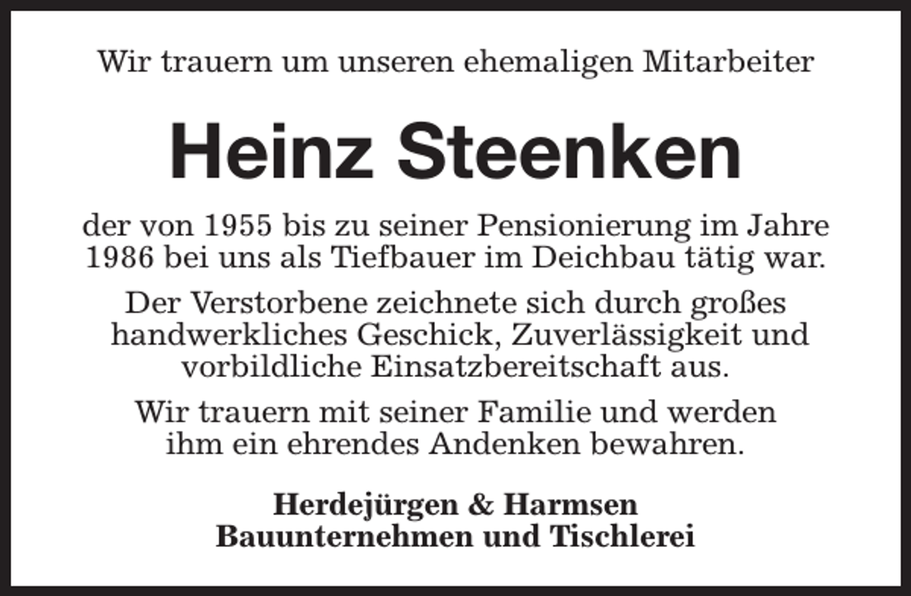 <p>Wir trauern um unseren ehemaligen Mitarbeiter</p><p>Heinz Steenken<br />der von 1955 bis zu seiner Pensionierung im Jahre<br />1986 bei uns als Tiefbauer im Deichbau tätig war.<br />Der Verstorbene zeichnete sich durch großes<br />handwerkliches Geschick, Zuverlässigkeit und<br />vorbildliche Einsatzbereitschaft aus.<br />Wir trauern mit seiner Familie und werden<br />ihm ein ehrendes Andenken bewahren.<br />Herdejürgen &amp; Harmsen<br />Bauunternehmen und Tischlerei</p>