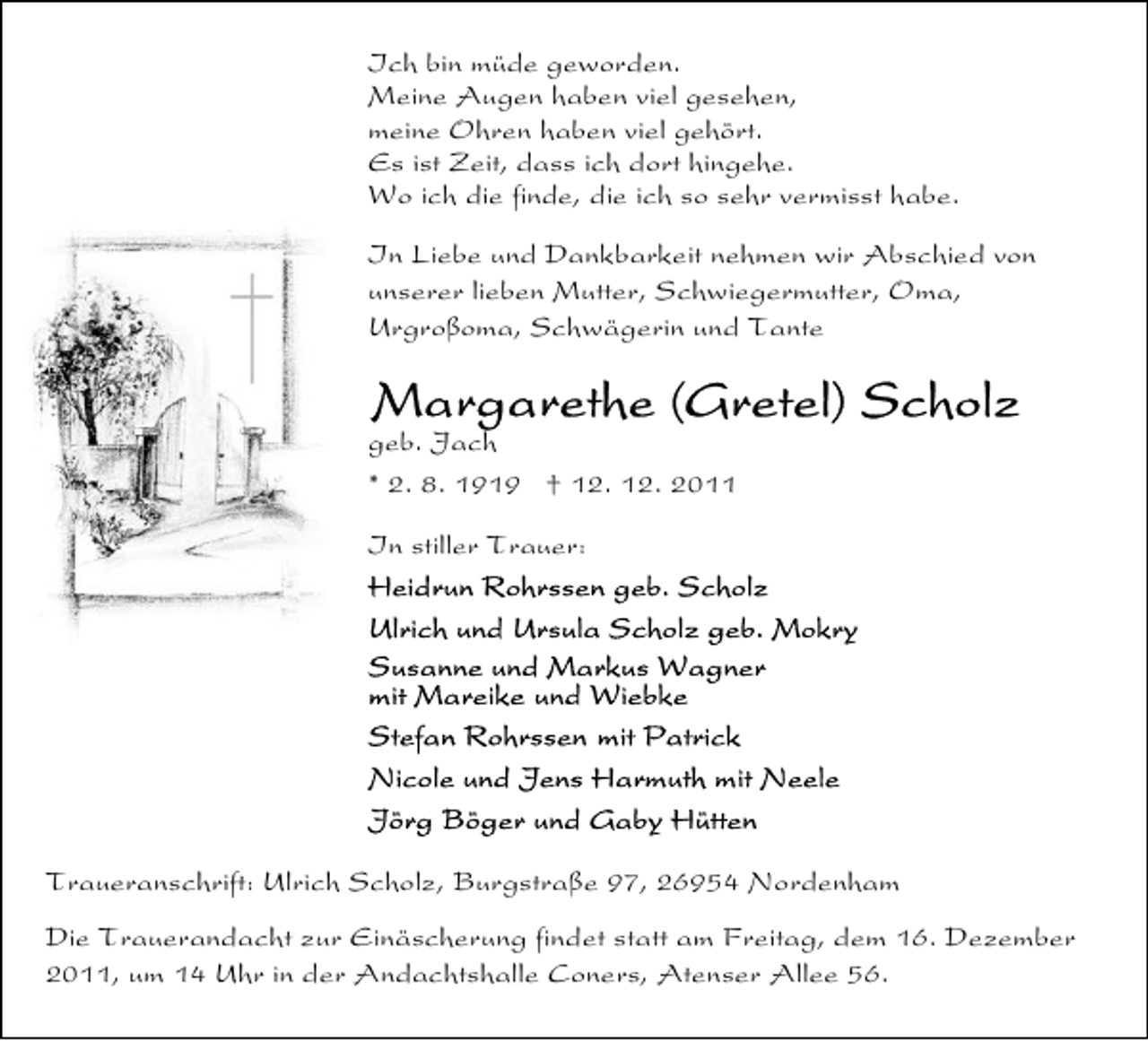 <p>Ich bin müde geworden.<br />Meine Augen haben viel gesehen,<br />meine Ohren haben viel gehört.<br />Es ist Zeit, dass ich dort hingehe.<br />Wo ich die finde, die ich so sehr vermisst habe.<br />In Liebe und Dankbarkeit nehmen wir Abschied von<br />unserer lieben Mutter, Schwiegermutter, Oma,<br />Urgroßoma, Schwägerin und Tante</p><p>geb. Jach<br />* 2. 8. 1919 † 12. 12. 2011<br />In stiller Trauer:</p><p>Traueranschrift: Ulrich Scholz, Burgstraße 97, 26954 Nordenham<br />Die Trauerandacht zur Einäscherung findet statt am Freitag, dem 16. Dezember<br />2011, um 14 Uhr in der Andachtshalle Coners, Atenser Allee 56.</p>