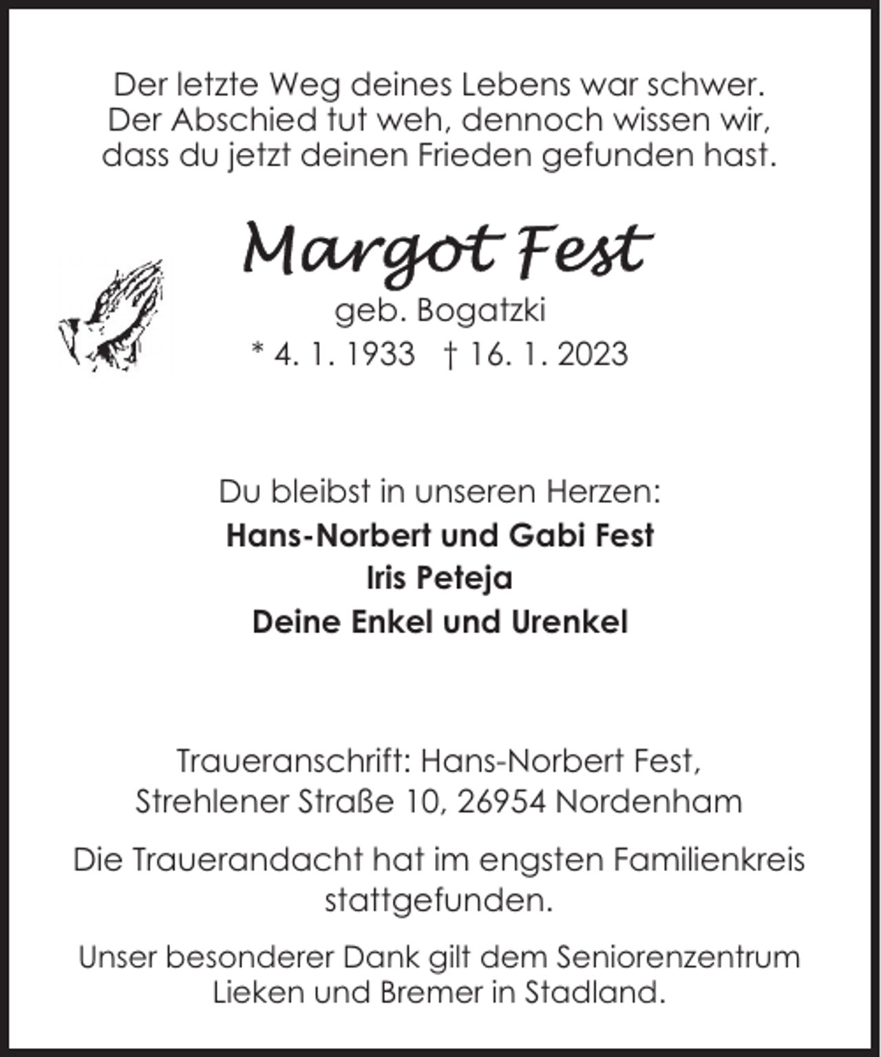 <p>Der letzte Weg deines Lebens war schwer.<br />Der Abschied tut weh, dennoch wissen wir,<br />dass du jetzt deinen Frieden gefunden hast.</p><p>geb. Bogatzki<br />* 4. 1. 1933 † 16. 1. 2023</p><p>Du bleibst in unseren Herzen:<br />Hans-Norbert und Gabi Fest<br />Iris Peteja<br />Deine Enkel und Urenkel</p><p>Traueranschrift: Hans-Norbert Fest,<br />Strehlener Straße 10, 26954 Nordenham<br />Die Trauerandacht hat im engsten Familienkreis<br />stattgefunden.<br />Unser besonderer Dank gilt dem Seniorenzentrum<br />Lieken und Bremer in Stadland.</p>